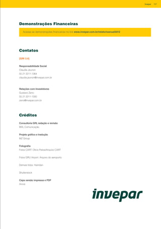 Contatos
[GRI 3.4]
Responsabilidade Social
Claudia Jeunon
55 21 2211-1364
claudia.jeunon@invepar.com.br
Relações com Investidores
Gustavo Zeno
55 21 2211-1300
zeno@invepar.com.br
Créditos
Consultoria GRI, redação e revisão
MVL Comunicação
Projeto gráfico e tradução
MZ Group
Fotografia
Fotos CART: Olício Pelosi/Arquivo CART
Fotos GRU Airport: Arquivo do aeroporto
Demais fotos: Hamdan
Shutterstock
Capa versão impressa e PDF
Arcos
Demonstrações Financeiras
Acesse as demonstrações financeiras no link www.invepar.com.br/relatorioanual2012
107Invepar
 