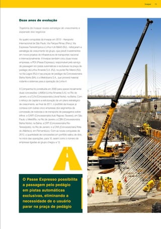 Trajetória da Invepar revela estratégia de crescimento e
expansão dos negócios
As quatro conquistas da Invepar em 2012 – Aeroporto
Internacional de São Paulo, Via Parque Rímac (Peru), Via
Expressa Transolímpica e Linha 4 do Metrô (RJ) – reforçaram a
estratégia de crescimento do grupo, que prevê investimentos
em novos projetos de infraestrutura de transportes nacional
e internacionalmente. A Invepar também criou duas novas
empresas, a PEX (Passe Expresso), responsável pelo serviço
de passagem em pistas automáticas e exclusivas na praça de
pedágio da Linha Amarela S.A. (RJ), na ponte Rio Niterói (RJ),
na Via Lagos (RJ) e nas praças de pedágio da Concessionária
Bahia Norte (BA), e a Metrobarra S.A., que proverá material
rodante e sistemas para a operação da Linha 4.
A Companhia foi constituída em 2000 para operar inicialmente
duas concessões: LAMSA (Linha Amarela S.A), no Rio de
Janeiro, e a CLN (Concessionária Litoral Norte), na Bahia. Com
o reforço de capital e a estruturação de um plano estratégico
de crescimento, ao final de 2011, o portfólio da Invepar já
contava com outras cinco empresas dos segmentos de
concessão de rodovias e de transporte de passageiros sobre
trilhos: a CART (Concessionária Auto Raposo Tavares), em São
Paulo; o MetrôRio, no Rio de Janeiro; a CBN (Concessionária
Bahia Norte), na Bahia; a CRT (Concessionária Rio-
Teresópolis), no Rio de Janeiro; e a CRA (Concessionária Rota
do Atlântico), em Pernambuco. Com as novas conquistas de
2012, a quantidade de concessões em portfólio saltou de dois,
no início das operações, para 10, assim como o número de
empresas ligadas ao grupo chegou a 12.
Doze anos de evolução
O Passe Expresso possibilita
a passagem pelo pedágio
em pistas automáticas
exclusivas, eliminando a
necessidade de o usuário
parar na praça de pedágio
15Invepar
 