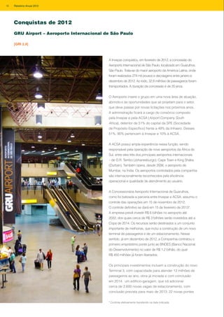 A Invepar conquistou, em fevereiro de 2012, a concessão do
Aeroporto Internacional de São Paulo, localizado em Guarulhos,
São Paulo. Trata-se do maior aeroporto da América Latina, onde
foram realizados 274 mil pousos e decolagens entre janeiro e
dezembro de 2012. Ao todo, 32,8 milhões de passageiros foram
transportados. A duração da concessão é de 20 anos.
O Aeroporto insere o grupo em uma nova área de atuação,
abrindo-o às oportunidades que se projetam para o setor,
que deve passar por novas licitações nos próximos anos.
A administração ficará a cargo do consórcio composto
pela Invepar e pela ACSA (Airport Company South
Africa), detentor de 51% do capital da SPE (Sociedade
de Propósito Específico) frente a 49% da Infraero. Desses
51%, 90% pertencem à Invepar e 10% à ACSA.
A ACSA possui ampla experiência nessa função, sendo
responsável pela operação de nove aeroportos da África do
Sul, entre eles três dos principais aeroportos internacionais
– de O.R. Tambo (Johanesburgo), Cape Town e King Shaka
(Durban). Também opera, desde 2006, o aeroporto de
Mumbai, na Índia. Os aeroportos controlados pela companhia
são internacionalmente reconhecidos pela eficiência
operacional e qualidade de atendimento ao usuário.
A Concessionária Aeroporto Internacional de Guarulhos,
como foi batizada a parceria entre Invepar e ACSA, assumiu o
controle das operações em 15 de novembro de 2012.
O controle definitivo se dará em 15 de fevereiro de 2013*.
A empresa prevê investir R$ 6 bilhões no aeroporto até
2032, dos quais cerca de R$ 3 bilhões serão investidos até a
Copa de 2014. Os recursos serão destinados a um conjunto
importante de melhorias, que inclui a construção de um novo
terminal de passageiros e de um estacionamento. Nesse
sentido, já em dezembro de 2012, a Companhia contratou o
primeiro empréstimo ponte junto ao BNDES (Banco Nacional
do Desenvolvimento) no valor de R$ 1,2 bilhão, do qual
R$ 450 milhões já foram liberados.
Os principais investimentos incluem a construção do novo
Terminal 3, com capacidade para atender 12 milhões de
passageiros ao ano, obra já iniciada e com conclusão
em 2014; um edifício-garagem, que irá adicionar
cerca de 2.600 novas vagas de estacionamento, com
conclusão prevista para maio de 2013; 22 novas pontes
GRU Airport – Aeroporto Internacional de São Paulo
[GRI 2.9]
Conquistas de 2012
* Controle efetivamente transferido na data indicada.
16 Relatório Anual 2012
 