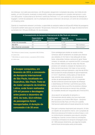 de embarque; novo pátio para aeronaves, com 36 posições; alargamento e ampliação das pistas; dois hotéis de alto
padrão, um com 50 quartos, localizado na área restrita, voltado para passageiros em conexão internacional, e outro
com 350 quartos, na área externa do Terminal 3; retrofit dos Terminais 1 e 2, com aumento das áreas de liberação de
bagagem, controle de passaporte, raio X e ampliação das áreas comerciais e de serviços; um centro de convenções e
um shopping center.
Quando os investimentos estiverem concluídos, a capacidade do aeroporto saltará de 30 para 60 milhões de passageiros.
O aeroporto também será capaz de comportar 130 aeronaves, frente as 61 atuais posições. As vagas de estacionamento
aumentarão de 4.100 para 20.000 até o fim da concessão.
A Concessionária do Aeroporto Internacional de São Paulo em números
Capacidade de
passageiros
Posições para
aeronaves
Vagas de
estacionamento
Investimentos
Antes da concessão 30 61 4.100 -
Até 2014 42 97 10.000 R$ 3 bilhões*
Até o final da concessão 60 130 20.000 R$ 6 bilhões**
* R$ 3 bilhões em valores nominais, o equivalente a R$ 2,9 bilhões
em valores reais.
** R$ 6 bilhões em valores nominais, o equivalente a R$ 4,5 bilhões
em valores reais.
A Invepar conquistou, em
fevereiro de 2012, a concessão
do Aeroporto Internacional
de São Paulo, localizado em
Guarulhos, São Paulo.Trata-se
do maior aeroporto da América
Latina, onde foram realizados
274 mil pousos e decolagens
entre janeiro e dezembro de
2012. Ao todo, 32,8 milhões
de passageiros foram
transportados. A duração da
concessão é de 20 anos
Como estratégia para ampliar as receitas na área
comercial, está em andamento um projeto para oferecer
aos visitantes um mix maior e mais adequado de lojas,
bares, restaurantes, livrarias e serviços em geral. Nesse
contexto, foi realizada, em novembro de 2012, a renovação
dos contratos relativos à área de varejo duty free (de
produtos com isenção ou redução de impostos) com a
Dufry nos terminais atuais. Com base no novo acordo,
essa empresa continuará operando o duty free até 2016 e
terá sua área de vendas ampliada em aproximadamente
2,1 mil m2
. Atualmente, a Dufry opera um total de oito
lojas somente nesse aeroporto, com uma área de
vendas de aproximadamente 4,5 mil m². A expansão
da área comercial ocorrerá nas seções de embarque
e desembarque do Terminal 2, permitindo que a Dufry
aumente ainda mais a sua linha de produtos e ofereça
aos clientes internacionais as marcas mais vendidas.
As novidades deverão ser inauguradas até o final de 2013.
Já ao assumir as operações do aeroporto, a
Concessionária decidiu adotar uma nova marca para
ele, que passou a se chamar GRU Airport – Aeroporto
Internacional de São Paulo, em linha com o padrão
internacional usado pelos principais aeroportos do mundo.
Para gerir a empresa responsável pelo aeroporto, foi feito
um trabalho de recrutamento interno, com o propósito de
direcionar pessoas já formadas na cultura Invepar e com
os conhecimentos necessários para assumir posições
estratégicas. Quando concluir todas as contratações,
a empresa controladora do aeroporto empregará cerca
de 1.800 pessoas diretamente, pois algumas funções
anteriormente terceirizadas serão primarizadas.
17Invepar
 