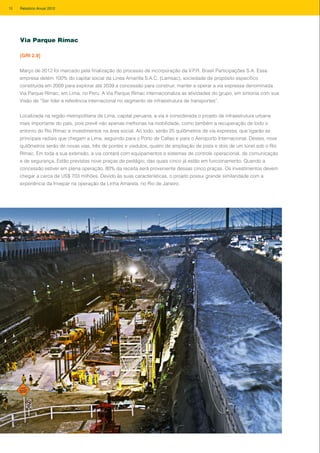 Março de 2012 foi marcado pela finalização do processo de incorporação da V.P.R. Brasil Participações S.A. Essa
empresa detém 100% do capital social da Linea Amarilla S.A.C. (Lamsac), sociedade de propósito específico
constituída em 2009 para explorar até 2039 a concessão para construir, manter e operar a via expressa denominada
Via Parque Rímac, em Lima, no Peru. A Via Parque Rímac internacionaliza as atividades do grupo, em sintonia com sua
Visão de “Ser líder e referência internacional no segmento de infraestrutura de transportes”.
Localizada na região metropolitana de Lima, capital peruana, a via é considerada o projeto de infraestrutura urbana
mais importante do país, pois prevê não apenas melhorias na mobilidade, como também a recuperação de todo o
entorno do Rio Rímac e investimentos na área social. Ao todo, serão 25 quilômetros de via expressa, que ligarão as
principais radiais que chegam a Lima, seguindo para o Porto de Callao e para o Aeroporto Internacional. Destes, nove
quilômetros serão de novas vias, três de pontes e viadutos, quatro de ampliação de pista e dois de um túnel sob o Rio
Rímac. Em toda a sua extensão, a via contará com equipamentos e sistemas de controle operacional, de comunicação
e de segurança. Estão previstas nove praças de pedágio, das quais cinco já estão em funcionamento. Quando a
concessão estiver em plena operação, 80% da receita será proveniente dessas cinco praças. Os investimentos devem
chegar a cerca de US$ 703 milhões. Devido às suas características, o projeto possui grande similaridade com a
experiência da Invepar na operação da Linha Amarela, no Rio de Janeiro.
Via Parque Rímac
[GRI 2.9]
18 Relatório Anual 2012
 