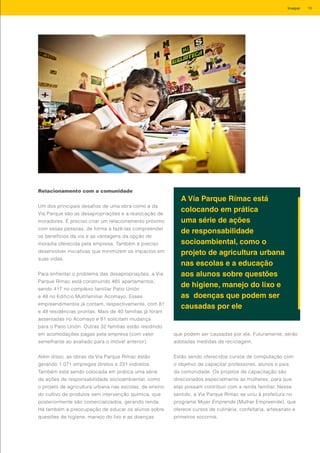 Relacionamento com a comunidade
Um dos principais desafios de uma obra como a da
Via Parque são as desapropriações e a realocação de
moradores. É preciso criar um relacionamento próximo
com essas pessoas, de forma a fazê-las compreender
os benefícios da via e as vantagens da opção de
moradia oferecida pela empresa. Também é preciso
desenvolver iniciativas que minimizem os impactos em
suas vidas.
Para enfrentar o problema das desapropriações, a Via
Parque Rímac está construindo 465 apartamentos,
sendo 417 no complexo familiar Patio Unión
e 48 no Edificio Multifamiliar Acomayo. Esses
empreendimentos já contam, respectivamente, com 81
e 48 residências prontas. Mais de 40 famílias já foram
assentadas no Acomayo e 81 solicitam mudança
para o Patio Unión. Outras 32 famílias estão residindo
em acomodações pagas pela empresa (com valor
semelhante ao avaliado para o imóvel anterior).
Além disso, as obras da Via Parque Rímac estão
gerando 1.071 empregos diretos e 231 indiretos.
Também está sendo colocada em prática uma série
de ações de responsabilidade socioambiental, como
o projeto de agricultura urbana nas escolas, de ensino
do cultivo de produtos sem intervenção química, que
posteriormente são comercializados, gerando renda.
Há também a preocupação de educar os alunos sobre
questões de higiene, manejo do lixo e as doenças
A Via Parque Rímac está
colocando em prática
uma série de ações
de responsabilidade
socioambiental, como o
projeto de agricultura urbana
nas escolas e a educação
aos alunos sobre questões
de higiene, manejo do lixo e
as doenças que podem ser
causadas por ele
que podem ser causadas por ele. Futuramente, serão
adotadas medidas de reciclagem.
Estão sendo oferecidos cursos de computação com
o objetivo de capacitar professores, alunos e pais
da comunidade. Os projetos de capacitação são
direcionados especialmente às mulheres, para que
elas possam contribuir com a renda familiar. Nesse
sentido, a Via Parque Rímac se uniu à prefeitura no
programa Mujer Emprende (Mulher Empreende), que
oferece cursos de culinária, confeitaria, artesanato e
primeiros socorros.
19Invepar
 