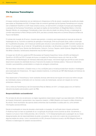 A Invepar contribuirá diretamente com as melhorias em infraestrutura no Rio de Janeiro, resultantes da escolha da cidade
para sediar as Olimpíadas de 2016. A Invepar é líder do consórcio ganhador da Via Expressa Transolímpica em conjunto
com a Odebrecht TransPort e a CCR. Esse consórcio venceu, em abril de 2012, a licitação municipal para implantação
e operação da Via Expressa Transolímpica, que ligará as regiões da Avenida Brasil, em Magalhães Bastos, à Avenida
Salvador Allende, em Jacarepaguá. Considerada a maior obra viária da cidade nos últimos 30 anos, a implantação do
corredor está prevista no Plano Olímpico da Rio 2016, pois fará a conexão direta entre os Centros Olímpicos da Barra da
Tijuca e de Deodoro.
O contrato tem duração de 35 anos e, durante esse período, o consórcio será responsável por executar as obras de
implantação da via, incluindo os sistemas de operação e manutenção. Entre as principais obras, estão a construção
de 13 quilômetros de pistas, com 2 faixas por sentido para veículos e outra adicional para o BRT (corredor expresso de
ônibus, em português); de um túnel de 1,53 quilômetros de extensão; e de 48 pontes e viadutos. O corredor cortará os
bairros da Barra da Tijuca, Recreio dos Bandeirantes, Camorim, Curicica, Taquara, Jardim Sulacap, Magalhães Bastos,
Vila Militar e Deodoro, beneficiando diretamente mais de 400 mil pessoas.
A Invepar tem 33,34% do capital da SPE (Sociedade de Propósito Específica), frente a 33,33% da Odebrecht
TransPort e 33,33% da CCR. O projeto de buscar a licitação da Transolímpica nasceu por meio de um PMI
(Procedimento de Manifestação de Interesse) elaborada pela Invepar, instrumento legal que permite ao setor privado
desenvolver estudos de viabilidade técnica e financeira de projetos de interesse público. Trata-se de instrumento
inovador, que possibilita a proatividade e a criação de vantagens competitivas.
Por meio desse instrumento, o Estado incitou e criou condições para a iniciativa privada fazer estudos e modelagens
para exploração de infraestrutura. Em alguns estados brasileiros, é conhecido por MIP (Manifestação de Interesse da
Iniciativa Privada).
Para desenvolver a Transolímpica, foram avaliadas diversas alternativas de traçado em busca da melhor solução
de mobilidade urbana combinada com os menores custos de implantação, sempre em respeito às normas
ambientais e técnicas.
Com a vitória da Transolímpica e da Concessionária Rota do Atlântico em 2011, a Invepar passa a ter um histórico
relevante de projetos estruturados a partir de PMIs.
Responsabilidade socioambiental
Por se tratar de obra de via estrutural, os órgãos reguladores responsáveis exigem que seja elaborado o EIA (Estudo
de Impacto Ambiental) e apresentado o seu respectivo relatório, o RIMA (Relatório de Impacto no Meio Ambiente).
No estudo, foram levantados não apenas dados ambientais das localidades cruzadas pela via, como também
informações socioeconômicas.
Devido à localização em área de elevadas urbanização e ocupação, foi verificado baixo impacto ambiental.
A influência maior se dará na qualidade do ar e na geração de poluição sonora durante as obras. Socialmente, o
impacto é um pouco maior. Estão previstas, até o momento, 1,2 mil desapropriações para a passagem da via. Essas
desapropriações são de responsabilidade do poder concedente, que conta com o apoio da concessionária em
algumas etapas de campo, como o levantamento do APL (Arranjos Produtivos Locais) e do RGI (Registro Geral de
Imóveis) e a elaboração do cadastro socioeconômico.
Via Expressa Transolímpica
[GRI 2.9]
20 Relatório Anual 2012
 