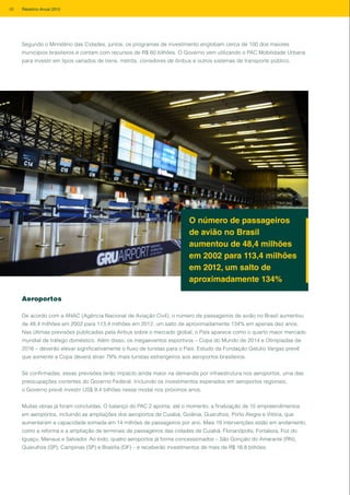 Aeroportos
De acordo com a ANAC (Agência Nacional de Aviação Civil), o número de passageiros de avião no Brasil aumentou
de 48,4 milhões em 2002 para 113,4 milhões em 2012, um salto de aproximadamente 134% em apenas dez anos.
Nas últimas previsões publicadas pela Airbus sobre o mercado global, o País aparece como o quarto maior mercado
mundial de tráfego doméstico. Além disso, os megaeventos esportivos – Copa do Mundo de 2014 e Olimpíadas de
2016 – deverão elevar significativamente o fluxo de turistas para o País. Estudo da Fundação Getulio Vargas prevê
que somente a Copa deverá atrair 79% mais turistas estrangeiros aos aeroportos brasileiros.
Se confirmadas, essas previsões terão impacto ainda maior na demanda por infraestrutura nos aeroportos, uma das
preocupações correntes do Governo Federal. Incluindo os investimentos esperados em aeroportos regionais,
o Governo prevê investir US$ 9,4 bilhões nesse modal nos próximos anos.
Muitas obras já foram concluídas. O balanço do PAC 2 aponta, até o momento, a finalização de 15 empreendimentos
em aeroportos, incluindo as ampliações dos aeroportos de Cuiabá, Goiânia, Guarulhos, Porto Alegre e Vitória, que
aumentaram a capacidade somada em 14 milhões de passageiros por ano. Mais 19 intervenções estão em andamento,
como a reforma e a ampliação de terminais de passageiros das cidades de Cuiabá, Florianópolis, Fortaleza, Foz do
Iguaçu, Manaus e Salvador. Ao todo, quatro aeroportos já forma concessionados – São Gonçalo do Amarante (RN),
Guarulhos (SP), Campinas (SP) e Brasília (DF) – e receberão investimentos de mais de R$ 16,8 bilhões.
O número de passageiros
de avião no Brasil
aumentou de 48,4 milhões
em 2002 para 113,4 milhões
em 2012, um salto de
aproximadamente 134%
Segundo o Ministério das Cidades, juntos, os programas de investimento englobam cerca de 100 dos maiores
municípios brasileiros e contam com recursos de R$ 60 bilhões. O Governo vem utilizando o PAC Mobilidade Urbana
para investir em tipos variados de trens, metrôs, corredores de ônibus e outros sistemas de transporte público.
26 Relatório Anual 2012
 