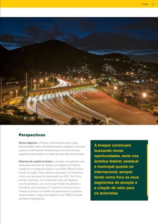 Perspectivas
Novos negócios: a Invepar continuará buscando novas
oportunidades, tanto nos âmbitos federal, estadual e municipal
quanto no internacional, sempre tendo como foco os seus
segmentos de atuação e a criação de valor para os acionistas.
Abertura de capital na bolsa: a Invepar é atualmente uma
sociedade anônima de capital com registro na CVM na
categoria A e pretende realizar a sua OPA (Oferta Pública
Inicial) de ações. Para viabilizar este plano, a Companhia
iniciou seu processo de preparação em 2012. No fim do
primeiro semestre, foi constituída a área de Relações
com Investidores, com a principal missão de planejar e
coordenar esse processo. É importante observar que a
Invepar já possui um modelo de governança corporativa
implementado e segue as exigências da CVM (Comissão
de Valores Mobiliários).
A Invepar continuará
buscando novas
oportunidades, tanto nos
âmbitos federal, estadual
e municipal quanto no
internacional, sempre
tendo como foco os seus
segmentos de atuação e
a criação de valor para
os acionistas
35Invepar
 