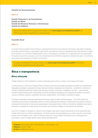 Comitês de Assessoramento
[GRI 4.1]
Comitê Financeiro e de Investimento
Comitê de Obras
Comitê de Recursos Humanos e Governança
Comitê de Auditoria
Conselho fiscal
[GRI 4.1]
A função de todo Conselho Fiscal é observar a situação financeira de uma companhia. Na Invepar, essa tarefa é realizada
por quatro membros efetivos, que possuem igual número de suplentes, sendo um representante de cada acionista. O órgão
conta também com auditores independentes, para a verificação da consistência e integridade das suas operações.
O mandato dura entre a eleição e a primeira Assembleia Geral Ordinária realizada imediatamente após. Os membros
são passíveis de reeleição e o órgão é permanente.
Saiba mais detalhes sobre a atuação dos Comitês no link www.invepar.com.br/relatorioanual2012, em
Perfil de governança Invepar/Estrutura de governança
Conheça a composição do Conselho Fiscal no link www.invepar.com.br/relatorioanual2012, em Perfil de
governança Invepar/Estrutura de governança
Ética e transparência
Ética reforçada
Código lançado em 2012 estabelece condutas adequadas para compor e manter a boa imagem da Invepar
A Invepar lançou, em 2012, seu Código de Ética e Conduta, documento que objetiva estabelecer padrões de comportamento
adequados e proteger a reputação da Invepar. Aplicável a todos os integrantes da Companhia – conselheiros, membros de
comitês e da Diretoria Executiva, diretores das empresas do grupo, funcionários, estagiários e terceiros –, suas diretrizes
orientam o relacionamento justo e responsável com todos os públicos estratégicos da Companhia (acionistas, funcionários,
usuários, sindicatos, parceiros, prestadores de serviço, poder público, comunidade e sociedade em geral).
O Código foi elaborado e aprovado pela Diretoria Executiva e pelo Conselho de Administração. Um Comitê de Ética foi
constituído para promover a implantação, garantir e manter a aplicação das diretrizes. O documento foi lançado em todas as
empresas da Companhia em eventos com apresentação e discussão do tema. Todos os funcionários receberam uma cópia e
assinaram um atestado de conhecimento. Funcionários novos recebem o Código no momento de sua admissão.
Junto com o Código, foi lançado um canal de comunicação (veja quadro abaixo) relacionado ao tema, preparado para
receber denúncias de condutas inadequadas. As denúncias são acompanhadas por um comitê, que tem como função
conferir sua veracidade e levar o caso às devidas instâncias. O canal também está aberto para contribuições dos
funcionários, já que o Código de Ética será revisado periodicamente.
Endereço: Caixa Postal 1881, CEP 20010-974 - Rio de Janeiro - RJ
Telefone: (21) 2211-1363
E-mail: etica@invepar.com.br
39Invepar
 
