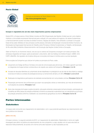 Invepar é signatária de um dos mais importantes pactos empresariais
Desde 2010, a Invepar assina o Pacto Global, iniciativa da ONU (Organização das Nações Unidas) que tem como objetivo
mobilizar a comunidade empresarial internacional para a adoção, em suas práticas de negócios, de valores fundamentais
e internacionalmente aceitos nas áreas de direitos humanos, relações de trabalho, meio ambiente e combate à corrupção.
Esses temas estão refletidos em dez princípios (confira abaixo), derivados da Declaração Universal de Direitos Humanos, da
Declaração da Organização Internacional do Trabalho sobre Princípios e Direitos Fundamentais no Trabalho, da Declaração
do Rio sobre Meio Ambiente e Desenvolvimento e da Convenção das Nações Unidas Contra a Corrupção.
Aderir ao Pacto foi um movimento natural, uma vez que os valores da Companhia convergem com esses princípios. Das
empresas integrantes da Invepar, quatro já assinaram o documento, além da holding e do Instituto Invepar: LAMSA, CLN,
CART e MetrôRio. Ser signatário da iniciativa reforça as convicções da Invepar e contribui para a sua boa reputação.
Entre as ações da Companhia que colocam em prática os princípios do Pacto, estão:
Lançamento do Código de Ética e Conduta e de canal de comunicação para denúncias, com vistas a garantir que todos
os integrantes da Invepar tenham conduta ética e de respeito aos valores da Companhia; Princípios 1, 2 e 10
Inclusão de cláusulas referentes ao cumprimento de leis trabalhistas e à proibição do uso de mão de obra infantil ou análoga
à escrava em todos os contratos de prestação de serviço ou fornecimento de bens, em 2013; Princípio 1, 2, 3, 4, 5 e 6
Realização de diagnósticos participativos da realidade socioambiental com comunidades vizinhas; Princípios 7, 8, 9 e 10
Preparação permanente dos profissionais que atuam nas operações viárias ou metroviárias, por meio de treinamentos
e simulações de acidentes; Princípios 1 e 2
Apoio das empresas da Invepar a ações de plantio, educação ambiental, preservação da fauna silvestre, participação em
conselhos de APAs (áreas de proteção ambiental) e fomento ao artesanato sustentável local, em atendimento ao princípio
de proteção ambiental conforme a realidade e as características geográficas do entorno. Princípios 7, 8, 9 e 10
Conheça os princípios do Pacto Global no link
http://www.pactoglobal.org.br/
Partes interessadas
Stakeholders
A Invepar está concluindo seu mapeamento de stakeholders, com o qual pretende aperfeiçoar seu relacionamento com
seus públicos de interesse
[GRI 4.14 4.15]
A Invepar conduziu, no segundo semestre de 2012, um mapeamento de stakeholders. Stakeholder é o termo em inglês
empregado para definir os públicos de relacionamento de uma companhia, ou seja, aqueles com os quais esta deve se
relacionar institucionalmente, de acordo com a forma como eles impactam ou são impactados por ela.
Pacto Global
40 Relatório Anual 2012
 