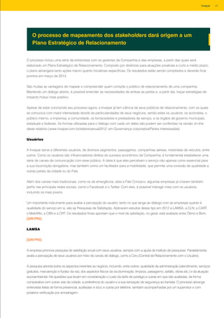 O processo incluiu uma série de entrevistas com os gestores da Companhia e das empresas, a partir das quais será
elaborado um Plano Estratégico de Relacionamento. Composto por diretrizes para atuações proativas a curto e médio prazo,
o plano abrangerá tanto ações macro quanto iniciativas específicas. Os resultados estão sendo compilados e deverão ficar
prontos em março de 2013.
São muitas as vantagens de mapear e compreender quem compõe o público de relacionamento de uma companhia.
Mantendo um diálogo aberto, é possível entender as necessidades de ambas as partes e, a partir daí, traçar estratégias de
impacto mútuo mais positivo.
Apesar de estar concluindo seu processo agora, a Invepar já tem ciência de seus públicos de relacionamento, com os quais
se comunica com maior intensidade devido às particularidades de seus negócios, sendo estes os usuários, os acionistas, o
público interno, a imprensa, a comunidade, os fornecedores e prestadores de serviço, e os órgãos de governo municipais,
estaduais e federais. As formas utilizadas para o diálogo com cada um deles são podem ser conferidas na versão on-line
deste relatório (www.invepar.com.br/relatorioanual2012, em Governança corporativa/Partes interessadas).
Usuários
A Invepar serve a diferentes usuários, de diversos segmentos: passageiros, companhias aéreas, motoristas de veículos, entre
outros. Como os usuários são influenciadores diretos do sucesso econômico da Companhia, é fundamental estabelecer uma
série de canais de comunicação com esse público. A ideia é que eles percebam o serviço não apenas como essencial para
a sua locomoção obrigatória, mas também como um facilitador para a mobilidade, que permite uma conexão de qualidade a
outras partes da cidade ou do País.
Além dos canais mais tradicionais, como os de emergência, sites e Fale Conosco, algumas empresas já criaram também
perfis nas principais redes sociais, como o Facebook e o Twitter. Com eles, é possível interagir mais com os usuários,
incluindo os mais jovens.
Um importante instrumento para avaliar a percepção do usuário, tanto no que tange ao diálogo com as empresas quanto à
qualidade do serviço em si, são as Pesquisas de Satisfação. Aplicaram estudos desse tipo em 2012 a LAMSA, a CLN, a CART,
o MetrôRio, a CBN e a CRT. Os resultados finais apontam que o nível de satisfação, no geral, está avaliado entre Ótimo e Bom.
[GRI PR5]
LAMSA
[GRI PR5]
A empresa promove pesquisa de satisfação anual com seus usuários, sempre com a ajuda de instituto de pesquisas. Paralelamente,
avalia a percepção de seus usuários por meio de canais de diálogo, como a Ceru (Central de Relacionamento com o Usuário).
A pesquisa aborda todos os aspectos inerentes ao negócio, incluindo, entre outros, qualidade da administração (atendimento, serviços
gratuitos, manutenção e fluidez da via), dos aspectos físicos da via (iluminação, limpeza, paisagismo, asfalto, obras etc.) e da atuação
socioambiental. Há questões que levam em consideração o custo da tarifa de pedágio e outras em que são avaliadas, de forma
comparativa com outras vias da cidade, a preferência do usuário e a sua sensação de segurança ao transitar. O processo abrange
entrevistas feitas de forma presencial, auditadas in loco, e outras por telefone, também acompanhadas por um supervisor e com
posterior verificação por amostragem.
O processo de mapeamento dos stakeholders dará origem a um
Plano Estratégico de Relacionamento
41Invepar
 