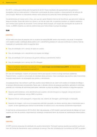 Em 2012, a média geral obtida pela Companhia foi de 8,4. Esses resultados são apresentados aos gestores e
divulgados interna e externamente, e influenciam a priorização de obras e ações e o direcionamento de esforços de
comunicação. Melhorar os indicadores obtidos nessa pesquisa faz parte das metas estratégicas da empresa.
Os atendimentos em canais como o Ceru, por sua vez, geram Boletins Internos de Ocorrência, que percorrem todas as
áreas envolvidas. Essas dão retorno ao cliente e, ao final de cada mês, os gestores recebem um relatório estatístico,
que contribui para ajustes de processos. Como exemplo dessa atuação, em função das solicitações de usuários de
motos, a LAMSA implantou as cabines preferenciais para motociclistas na praça de pedágio.
CLN
[GRI PR5]
A CLN realiza dois tipos de pesquisa com os usuários da rodovia BA-099, sendo uma mensal e uma anual. A mensal tem
como objetivo avaliar a satisfação desse público com o atendimento prestado em caso de ocorrências na rodovia. Para tal,
é aplicado um questionário sobre os seguintes itens:
Grau de satisfação com o serviço de apoio ao usuário
Grau de satisfação com o atendimento do inspetor de tráfego
Grau de satisfação com os serviços de guincho reboque e atendimento médico
Grau de satisfação com o serviço de UTI e Resgate
Em caso de insatisfação, é aberto um processo interno para apurar o motivo e corrigir eventuais problemas.
Posteriormente, o usuário é comunicado do resultado desse processo. Caso a avaliação seja positiva, esta é transmitida
à equipe responsável e ao empregado que prestou o atendimento.
Já a pesquisa anual, visa conhecer o perfil dos usuários e seus hábitos de uso, assim como avaliar as condições de tráfego e
os serviços oferecidos pela concessionária. Nesse caso, é utilizada a técnica de pesquisa quantitativa, aplicada em entrevistas
pessoais com motoristas de automóveis particulares, realizadas na praça de pedágio. São conferidos os seguintes aspectos:
Aspectos administrativos, como atendimento aos usuários, veículos de apoio ou inspeção, serviço de socorro
médico, guincho/reboque, serviço 0800 e ouvidoria;
Aspectos físicos, como paisagismo, limpeza das vias, sistema de drenagem, pavimentação e sinalização;
Aspectos de imagem, como se a concessionária está bem equipada, se oferece serviços úteis e importantes para o
usuário, se tem agilidade para resolver as demandas na rodovia e se é uma empresa socialmente responsável.
A nota final da concessionária em 2012 foi 85,6. Além das pesquisas, a CLN mantém canal permanente de diálogo com seus
usuários por meio da ouvidoria, responsável por endereçar corretamente dentro da empresa as manifestações desse público.
CART
[GRI PR5]
A CART promove pesquisas de satisfação de usuários diariamente. Participam apenas aqueles que pediram auxílio por
meio da Central de Atendimento, após a prestação do serviço. Eles são contatados por funcionários da CART ou podem
Veja os resultados detalhados da avaliação no link www.invepar.com.br/relatorioanual2012, em Governança
Corporativa/Partes interessadas/Usuários/CLN
42 Relatório Anual 2012
 