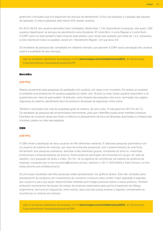 preencher o formulário que fica disponível nos veículos de atendimento. O foco da avaliação é a atuação das equipes
de operação. A meta é pesquisar pelo menos 55% desses usuários.
Em 2012, 60,6% dos usuários atendidos foram contatados. Desse total, 1.742 responderam à pesquisa, dos quais 1.635
usuários classificaram os serviços de atendimento como Excelente, 97 como Bom, 4 como Regular e 5 como Ruim.
A CART como um todo também é bem-vista por esse público, pois, tendo sido avaliada com notas de 1 a 5, conquistou
a nota máxima em todos os quesitos, exceto em “Atendimento Rápido”, em que levou 4,8.
Os resultados da pesquisa são compilados em relatórios mensais, que apontam à CART qual a percepção dos usuários
quanto à qualidade de seus serviços.
Veja os resultados detalhados da avaliação no link www.invepar.com.br/relatorioanual2012, em Governança
Corporativa/Partes interessadas/Usuários/CART
MetrôRio
[GRI PR5]
Realiza anualmente duas pesquisas de satisfação com usuários, em março e em novembro. Em ambas as ocasiões,
é contatada uma amostra de mil usuários pagantes do metrô, com 16 anos ou mais. Esses usuários respondem a um
questionário por meio do qual avaliam 18 atributos, como limpeza das estações e dos trens, iluminação nos vagões,
segurança do sistema, atendimento dos funcionários e da equipe de segurança, entre outros.
Também é solicitada uma nota de qualidade geral do sistema, de zero a dez. A nota geral em 2012 foi de 7,5.
Os resultados da pesquisa são encaminhados internamente, para que o MetrôRio possa tomar medidas corretivas.
Exemplos de iniciativas desse tipo foram a melhoria no planejamento da troca de lâmpadas queimadas e a limpeza dos
chicletes colados no chão das estações.
Veja os resultados detalhados da avaliação no link www.invepar.com.br/relatorioanual2012, em Governança
Corporativa/Partes interessadas/Usuários/CBN
CBN
[GRI PR5]
A CBN mede a satisfação de seus usuários de três diferentes maneiras. É realizada pesquisa quantitativa com
os usuários do sistema de rodovias, por meio de entrevista presencial, com o preenchimento de uma ficha.
Há também uma pesquisa qualitativa, aplicada a três diferentes grupos: moradores do entorno, motoristas
profissionais e empreendedores do entorno. Esses públicos participam de entrevistas em grupo, em sala de
espelho, com gravação de áudio e vídeo. Por fim, há os registros de ocorrências via sistema de auditoria da
empresa, composto por e-mail (ouvidoria@cbnorte.com.br), telefone (+ 55 71 3023 6342) e Fale Conosco on-line
(www.cbnorte.com.br/faleconosco).
Os principais resultados das três pesquisas estão apresentados nos gráficos abaixo. Eles são utilizados para
planejamento do programa de investimentos do consórcio construtor para conferir maior agilidade à resposta
aos usuários e para que sejam desenvolvidas medidas para mitigar possíveis danos a esses públicos. Também
embasam treinamentos da equipe de campo da empresa responsável pela perícia (inspetores de tráfego,
engenheiros, técnicos em segurança, entre outros), para que esta possa analisar e registrar corretamente as
ocorrências no sistema de rodovias.
43Invepar
 