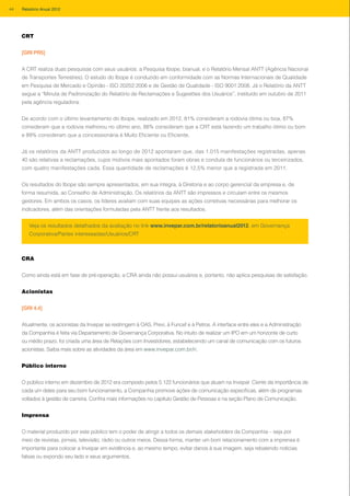 Veja os resultados detalhados da avaliação no link www.invepar.com.br/relatorioanual2012, em Governança
Corporativa/Partes interessadas/Usuários/CRT
CRT
[GRI PR5]
A CRT realiza duas pesquisas com seus usuários: a Pesquisa Ibope, bianual, e o Relatório Mensal ANTT (Agência Nacional
de Transportes Terrestres). O estudo do Ibope é conduzido em conformidade com as Normas Internacionais de Qualidade
em Pesquisa de Mercado e Opinião - ISO 20252:2006 e de Gestão de Qualidade - ISO 9001:2008. Já o Relatório da ANTT
segue a “Minuta de Padronização do Relatório de Reclamações e Sugestões dos Usuários”, instituído em outubro de 2011
pela agência reguladora.
De acordo com o último levantamento do Ibope, realizado em 2012, 81% consideram a rodovia ótima ou boa, 87%
consideram que a rodovia melhorou no último ano, 88% consideram que a CRT está fazendo um trabalho ótimo ou bom
e 89% consideram que a concessionária é Muito Eficiente ou Eficiente.
Já os relatórios da ANTT produzidos ao longo de 2012 apontaram que, das 1.015 manifestações registradas, apenas
40 são relativas a reclamações, cujos motivos mais apontados foram obras e conduta de funcionários ou terceirizados,
com quatro manifestações cada. Essa quantidade de reclamações é 12,5% menor que a registrada em 2011.
Os resultados do Ibope são sempre apresentados, em sua íntegra, à Diretoria e ao corpo gerencial da empresa e, de
forma resumida, ao Conselho de Administração. Os relatórios da ANTT são impressos e circulam entre os mesmos
gestores. Em ambos os casos, os líderes avaliam com suas equipes as ações corretivas necessárias para melhorar os
indicadores, além das orientações formuladas pela ANTT frente aos resultados.
CRA
Como ainda está em fase de pré-operação, a CRA ainda não possui usuários e, portanto, não aplica pesquisas de satisfação.
Acionistas
[GRI 4.4]
Atualmente, os acionistas da Invepar se restringem à OAS, Previ, à Funcef e à Petros. A interface entre eles e a Administração
da Companhia é feita via Departamento de Governança Corporativa. No intuito de realizar um IPO em um horizonte de curto
ou médio prazo, foi criada uma área de Relações com Investidores, estabelecendo um canal de comunicação com os futuros
acionistas. Saiba mais sobre as atividades da área em www.invepar.com.br/ri.
Público interno
O público interno em dezembro de 2012 era composto pelos 5.122 funcionários que atuam na Invepar. Ciente da importância de
cada um deles para seu bom funcionamento, a Companhia promove ações de comunicação específicas, além de programas
voltados à gestão de carreira. Confira mais informações no capítulo Gestão de Pessoas e na seção Plano de Comunicação.
Imprensa
O material produzido por este público tem o poder de atingir a todos os demais stakeholders da Companhia – seja por
meio de revistas, jornais, televisão, rádio ou outros meios. Dessa forma, manter um bom relacionamento com a imprensa é
importante para colocar a Invepar em evidência e, ao mesmo tempo, evitar danos à sua imagem, seja rebatendo notícias
falsas ou expondo seu lado e seus argumentos.
44 Relatório Anual 2012
 