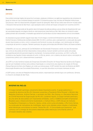 Governo
[GRI SO5]
Esse público abrange órgãos dos governos municipais, estaduais e federais e as agências reguladoras das empresas do
grupo em áreas em que a empresa deseja se expandir. A Companhia possui hoje uma área de Relações Institucionais,
que procura ir além do relacionamento obrigatório devido às operações. Muito do foco sobre esse tema tem recaído sobre
o Aeroporto Internacional de São Paulo, cujas operações sobre controle da Invepar começaram em novembro de 2012.
A parceria com a Invepar pode ser de grande valia à formulação de políticas públicas, pois as obras de infraestrutura têm que
ser executadas segundo uma lógica e tendo em vista proporcionar crescimento ao País. Além disso, em virtude do caráter
público-privado das concessões, é necessário agir sempre em prol da ética e do bom relacionamento com as comunidades.
As empresas do grupo também seguem esse ideal. A CLN integra o Comitê de Enfrentamento das Violências Sexuais
Contra Crianças e Adolescentes da Bahia desde 2004. Em 2012, contribuiu para o planejamento e a execução das ações
anuais relacionadas ao tema, como a campanha de Carnaval na praça de pedágio, com distribuição de folders
e exposição de banners e cartazes. Também participou de ações promovidas pelo Ministério Público do Estado da Bahia.
O MetrôRio, por sua vez, participa do Comitê Brasileiro de Voluntariado Empresarial, sendo uma das 29 empresas
que, entre as discussões de temas relacionados e boas práticas, buscam também promover ações articuladas
para aperfeiçoamento do panorama legal do voluntariado. A empresa também se envolveu, em 2012, na Rio+20,
conferência das Nações Unidas realizada em junho, no Rio de Janeiro, com o objetivo de discutir sobre a renovação do
compromisso político com o desenvolvimento sustentável.
Já a CRT é um dos membros titulares do Conparnaso (Conselho Consultivo do Parque Nacional da Serra dos Órgãos),
que tem por finalidade contribuir para a efetiva implantação e o cumprimento dos objetivos de criação do Parnaso
(Parque Nacional da Serra dos Órgãos), por onde sua rodovia passa. A CRT também faz parte da Diretoria da ABCR
(Associação Brasileira das Concessões Rodoviárias), na qual são discutidos os principais interesses do setor.
A CART possui uma área de Relações Institucionais própria, responsável por estreitar laços com prefeituras, câmaras
e o Governo do Estado de São Paulo.
A Invepar também participou ativamente desse importante evento. O grupo patrocinou o
coquetel de abertura da Rio+20. Estiveram presentes a Presidenta Dilma Roussef; o Ministro das
Relações Exteriores, Antônio Patriota; o secretário da ONU, Sha Zukang; e o Secretário Nacional
do Comitê Nacional de Organização da Rio+20, Laudemar Aguiar. A Invepar também participou
de uma série de discussões com importantes entidades, como o CEBDS (Conselho Empresarial
Brasileiro para o Desenvolvimento Sustentável), o Instituto Ethos, o GIFE (Grupo de Institutos
Fundações e Empresas) e o Governo. Apoiou, ainda, entre outras atividades, o Rio Como Vamos,
na construção de indicadores de mobilidade, assim como debates sobre cidades e mobilidade
entre lideranças comunitárias no evento “Nossa Rio+20 - A Comunidade que Queremos”, que
culminou com a entrega de documento elaborado pelas lideranças comunitárias sobre os
principais desafios das cidades.
INVEPAR NA RIO+20
46 Relatório Anual 2012
 