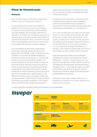 Plano de Comunicação
Avanços
Plano de Comunicação contribui para a integração na
Invepar e coloca a Companhia em evidência
A Invepar experimentou, em 2012, uma mudança de
patamar em seu modo de se comunicar como empresa
e na forma de utilizar sua marca. Esse salto foi viabilizado
pelo Plano Estratégico de Comunicação, desenvolvido e
aprovado no ano anterior com o propósito de acompanhar as
necessidades de comunicação resultantes das previsões de
crescimento da Companhia. Afinal, o crescimento da Invepar
resulta em mais exposição, assim como em maiores riscos e
oportunidades relacionados à sua imagem e reputação.
Essas necessidades são tanto internas quanto externas.
Internamente, os principais desafios são alinhar todo o
público interno com a Missão, a Visão e os Valores da Invepar;
envolvê-los no cumprimento de objetivos estratégicos; e
disseminar as práticas de comunicação, por meio da criação
e difusão de processos, procedimentos e padrões. Uma
das principais ações de 2012 nesse sentido foi a criação da
revista interna Mover, distribuída a todos os funcionários da
Invepar e de suas empresas. Com periodicidade bimestral,
a publicação tem como objetivo informar sobre o que está
acontecendo em todas as empresas da Companhia, de forma
a gerar senso de pertencimento. Visando alcançar os mais
diferentes funcionários, possui uma linguagem simples, para
uma leitura prazerosa. O próximo passo é a criação da intranet
da Companhia, que já está em andamento. A comunicação
interna, que também envolve campanhas sobre assuntos
Essência
Propósito, razão de ser da marca.
COMPROMISSO
É CONFIANÇA.
Atributos
Conjunto de características
construídas junto aos stakeholders
na relação da empresa com o
mercado, pelas quais a marca
deseja ser associada.
Parceira
A Invepar acredita que
com relacionamentos
duradouros se constrói
mais valor.
Mobilizadora
A Invepar mobiliza as
pessoas pelo bem comum,
pela qualidade dos serviços
e pelo senso de responsabilidade.
Arrojada
A Invepar toma suas
decisões com convicção,
pensando em soluções
inovadoras para o futuro.
posicionamento
Como a proposta de valor da marca
é sintetizada e levada para o
mercado de forma alinhada à
sua estratégia de negócios.
O CAMINHO CERTO
QUE MOVE AS PESSOAS.
relativos a todas as empresas e outras ações institucionais,
tem como propósito final apoiar as estratégias de recursos
humanos da Companhia.
Em relação à comunicação externa, é necessário aumentar
o conhecimento e a empatia dos públicos estratégicos,
ampliando o valor percebido da marca e facilitando os
relacionamentos; fixar uma identidade corporativa diferenciada
e relevante para os stakeholders; e criar reputação firme.
Com o intuito de desenvolver uma cultura de comunicação
própria, foi criada uma área de comunicação, que, além
de olhar para o público interno, está buscando – e com
sucesso – evidenciar mais a Invepar na mídia. Em termos
de marketing, duas das grandes iniciativas de 2012 foram
a revisão das diretrizes de uso da marca, que resultou
em um novo Manual de Linguagem e Identidade, e a
aprovação, pelo Conselho de Administração, da Política de
Comunicação, que define alçadas, temas e porta-vozes.
O documento define que a essência da marca Invepar é
“Compromisso é confiança” e seus atributos são “Parceira”,
“Mobilizadora” e “Arrojada”. A Companhia ganhou um novo
logo e suas cores agora são o amarelo, inspirado nos sistemas
de sinalização da área de transporte, para transmitir energia e
vivacidade à marca, e o verde, referente à origem e ao orgulho
de ser brasileiro e para identificar a Invepar em ambientes
internacionais. As frentes de atuação da Companhia passam a
ser representadas por pictogramas.
Para seguir as novas regras, os sites institucional e de
Relações com Investidores foram revistos, ganhando nova
estética e novos conteúdos.
O NOVO LOGOTIPO, AS CARACTERÍSTICAS DA MARCA E OS PICTOGRAMAS
47Invepar
 