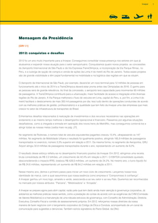 Mensagem da Presidência
[GRI 1.1]
2012: conquistas e desafios
2012 foi um ano muito importante para a Invepar. Conseguimos consolidar nossa presença nos setores em que já
atuávamos e expandir nossa atuação para o setor aeroportuário. Conquistamos quatro novos projetos: as concessões
do Aeroporto Internacional de São Paulo e da Via Expressa TransOlímpica, a incorporação da Via Parque Rímac, no
Peru, e a outorga de opção de compra e venda de ações da Linha 4 do metrô do Rio de Janeiro. Todos esses projetos
são de grande visibilidade e têm papel fundamental na mobilidade e na logística das regiões em que se situam.
O Aeroporto de Internacional de São Paulo, por exemplo, deverá ter um novo terminal para 12 milhões de pessoas em
funcionamento até o início de 2014 e a TransOlímpica deverá estar pronta antes das Olimpíadas de 2016. O ganho para
as pessoas será de grande relevância. Ao final da concessão, o aeroporto terá capacidade para movimentar 60 milhões
de passageiros. A TransOlímpica contribuirá para a urbanização, maior facilidade de acesso e integração entre diversas
regiões do Rio de Janeiro. A Via Parque melhorará o fluxo de veículos em Lima, capital do Peru, e, por fim, a Linha 4 do
metrô facilitará o deslocamento de mais 300 mil passageiros por dia. Isso tudo dentro de operações conduzidas de acordo
com as melhores práticas de gestão, profissionalismo e a qualidade que tem feito da Invepar uma das empresas que mais
cresce no setor de infraestrutura de transportes do Brasil.
Enfrentamos desafios relacionados à realização de investimentos e dos recursos necessários nas operações em
andamento e ao mesmo tempo melhorar o desempenho operacional e financeiro. Passamos por algumas situações
desafiadoras, como a chegada e entrada em operação dos novos trens do MetrôRio, mas conseguimos contorná-los e
atingir todas as nossas metas (saiba mais na pág. 27).
No segmento de Rodovias, o número total de veículos equivalentes pagantes cresceu 13,4%, ultrapassando os 147
milhões. No segmento de Mobilidade Urbana o resultado foi igualmente positivo, atingindo 185,9 milhões de passageiros
transportados no exercício, número 3,3% superior em relação a 2011. Da mesma forma, no segmento de Aeroportos, GRU
Airport atingiu 32,8 milhões de passageiros transportados durante o ano, representando um aumento de 9,2%.
O resultado desse esforço refletiu-se no desempenho financeiro positivo da Invepar. Em 2012, atingimos uma receita
bruta consolidada de R$ 2,2 bilhões, um crescimento de 42,4% em relação a 2011. O EBITDA consolidado ajustado,
desconsiderando o impacto IFRS, totalizou R$ 428,0 milhões, um aumento de 24,2%. No mesmo ano, o lucro líquido foi
de R$ 24,6 milhões, representando um aumento de R$ 84,2 milhões em relação a 2011.
Nesse mesmo ano, demos o primeiro passo para iniciar um novo ciclo de crescimento. Lançamos nossa nova
identidade de marca, com a qual assumimos que nossa essência como empresa é “Compromisso é confiança”.
A Invepar ganhou um novo logo, amarelo e verde, associando-a ao seu setor e ao seu País. Queremos ser reconhecidos
no mercado por nossos atributos: “Parceira”, “Mobilizadora” e “Arrojada”.
A Invepar se prepara agora para abrir capital, razão pela qual tem dado ainda maior atenção à governança corporativa. Já
adotamos as melhores práticas nesse sentido, como a prestação de contas de acordo com as exigências da CVM (Comissão
de Valores Mobiliários) e a manutenção de uma robusta estrutura de governança, com Conselho de Administração, Diretoria
Executiva, Conselho Fiscal e comitês de assessoramento próprios. Em 2012, reforçamos nossas diretrizes da nossa
maneira de fazer negócios com o lançamento corporativo do Código de Ética e Conduta, acompanhado de um canal de
comunicação para sugestões e denúncias. Também somos signatários do Pacto Global, da ONU.
5Invepar
 