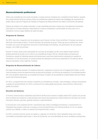 Desenvolvimento profissional
Tendo suas competências como ponto de partida, a Invepar promove iniciativas com o propósito de atrair talentos, capacitá-
los e desenvolvê-los de forma a sempre contar com profissionais capazes de colocar suas estratégias de crescimento em
prática. São os casos do Programa de Trainees, do Programa de Desenvolvimento de Líderes e do Encontro de Gestores.
Trata-se de iniciativas com caráter corporativo, ou seja, estendidas para toda a Invepar até o nível gerencial e de trainees.
Com públicos e formatos diferentes, todas oferecem a mesma contrapartida: a oportunidade de evoluir junto com a
Companhia. Confira a seguir detalhes de cada uma delas.
Programa de Trainees
Em 2012, teve início o segundo ciclo do programa, que é bianual. Ao todo, foram escolhidos 18 trainees, dos quais
três foram direcionados à sede e 15 foram alocados nas empresas do grupo. Todos são jovens profissionais, recém-
formados nos cursos de Engenharia, Economia e Administração de Empresas, que participaram de uma rigorosa
seleção, com 4.808 concorrentes.
Durante 14 meses, esses jovens participarão de uma série de atividades que têm como objetivo desenvolvê-los
profissionalmente de acordo com a cultura e as competências Invepar. Para tal, visitarão todas as empresas da
Companhia, atuarão em diferentes setores da empresa para a qual foram selecionados e passarão por sessões de
treinamento. Ao final do processo, os trainees poderão ser efetivados conforme seu desempenho. Os destinos são as
áreas de operações, novos negócios e finanças.
Programa de Desenvolvimento de Líderes
Os cargos de liderança possuem um programa específico, realizado em conjunto com a Fundação Dom Cabral, um dos
mais renomados centros de desenvolvimento de executivos do Brasil, com 36 anos de experiência. As atividades também
têm como propósito desenvolver as competências Invepar. O público vai da presidência a especialistas, tanto da holding
quanto das empresas do grupo.
Em 2012, o programa teve três módulos e trabalhou as competências inovação, visão estratégica, finanças empresariais
e gestão de usuários/clientes. Em 2013, os temas em foco serão gestão de pessoas, relacionamento institucional e
gestão de projetos.
Encontro de Gestores
A iniciativa, desenvolvida e implantada pela Diretoria de Recursos Humanos e Gestão desde 2010, propõe uma reunião
entre os líderes da companhia a cada semestre para discutir as perspectivas e oportunidades do mercado e do mundo.
Participam diretores, gerentes, gerentes sêniores e superintendentes.
O encontro tem como propósito permitir o alinhamento das visões e estratégias de liderança, o entrosamento e a
integração das equipes e estimular a sinergia e a troca de experiências e de melhores práticas. Foi em um desses
eventos que a Missão, a Visão e os Valores da Companhia foram criados.
Em 2012, o primeiro encontro ocorreu em agosto e o segundo, em dezembro. Foram debatidos temas como novas
concessões conquistadas pela Invepar, o futuro da Companhia, sua nova identidade de marca, resultados e perspectivas.
52 Relatório Anual 2012
 