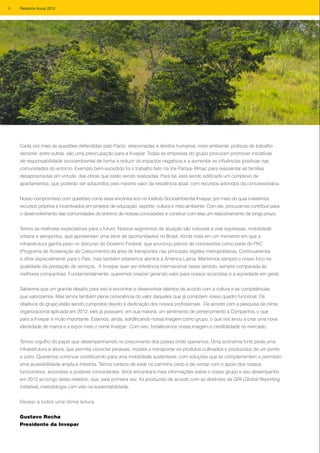 Cada vez mais as questões defendidas pelo Pacto, relacionadas a direitos humanos, meio ambiente, práticas de trabalho
decente, entre outras, são uma preocupação para a Invepar. Todas as empresas do grupo procuram promover iniciativas
de responsabilidade socioambiental de forma a reduzir os impactos negativos e a aumentar as influências positivas nas
comunidades do entorno. Exemplo bem-sucedido foi o trabalho feito na Via Parque Rímac para reassentar as famílias
desapropriadas em virtude das obras que estão sendo realizadas. Para tal, está sendo edificado um complexo de
apartamentos, que poderão ser adquiridos pelo mesmo valor da residência atual, com recursos advindos da concessionária.
Nosso compromisso com questões como essa encontra eco no Instituto Socioambiental Invepar, por meio do qual investimos
recursos próprios e incentivados em projetos de educação, esporte, cultura e meio ambiente. Com ele, procuramos contribuir para
o desenvolvimento das comunidades do entorno de nossas concessões e construir com elas um relacionamento de longo prazo.
Temos as melhores expectativas para o futuro. Nossos segmentos de atuação são rodovias e vias expressas, mobilidade
urbana e aeroportos, que apresentam uma série de oportunidades no Brasil. Ainda mais em um momento em que a
infraestrutura ganha peso no discurso do Governo Federal, que anunciou planos de concessões como parte do PAC
(Programa de Aceleração do Crescimento) da área de transportes nas principais regiões metropolitanas. Continuaremos
a olhar especialmente para o País, mas também estaremos atentos à América Latina. Mantemos sempre o nosso foco na
qualidade da prestação de serviços. A Invepar quer ser referência internacional nesse sentido, sempre comparada às
melhores companhias. Fundamentalmente, queremos crescer gerando valor para nossos acionistas e a sociedade em geral.
Sabemos que um grande desafio para isso é encontrar e desenvolver talentos de acordo com a cultura e as competências
que valorizamos. Mas temos também plena consciência do valor daqueles que já compõem nosso quadro funcional. Os
objetivos do grupo estão sendo cumpridos devido à dedicação dos nossos profissionais. De acordo com a pesquisa de clima
organizacional aplicada em 2012, eles já possuem, em sua maioria, um sentimento de pertencimento à Companhia, o que
para a Invepar é muito importante. Estamos, ainda, solidificando nossa imagem como grupo, o que nos levou a criar uma nova
identidade de marca e a expor mais o nome Invepar. Com isso, fortalecemos nossa imagem e credibilidade no mercado.
Temos orgulho do papel que desempenhamos no crescimento dos países onde operamos. Uma economia forte pede uma
infraestrutura à altura, que permita conectar pessoas, modais e transportar os produtos cultivados e produzidos de um ponto
a outro. Queremos continuar contribuindo para uma mobilidade sustentável, com soluções que se complementem e permitam
uma acessibilidade ampla e irrestrita. Temos certeza de estar no caminho certo e de contar com o apoio dos nossos
funcionários, acionistas e poderes concedentes. Você encontrará mais informações sobre o nosso grupo e seu desempenho
em 2012 ao longo deste relatório, que, pela primeira vez, foi produzido de acordo com as diretrizes da GRI (Global Reporting
Initiative), metodologia com viés na sustentabilidade.
Desejo a todos uma ótima leitura.
Gustavo Rocha
Presidente da Invepar
6 Relatório Anual 2012
 