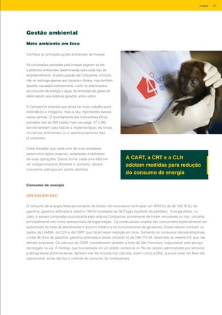 Gestão ambiental
Meio ambiente em foco
Conheça as principais ações ambientais da Invepar
As concessões operadas pela Invepar seguem as leis
e diretrizes ambientais determinadas para cada tipo de
empreendimento. A preocupação da Companhia, contudo,
não se restringe apenas aos impactos diretos, mas também
àqueles causados indiretamente, como os relacionados
ao consumo de energia e água, às emissões de gases de
efeito estufa, aos resíduos gerados, entre outros.
A Companhia entende que ainda há muito trabalho para
entendê-los e mitigá-los, mas já deu importantes passos
nesse sentido. O levantamento dos Indicadores Ethos,
somados aos da GRI (saiba mais nas págs. 57 e 96),
servirá também para balizar a implementação de novas
iniciativas ambientais ou o aperfeiçoamento das
já existentes.
Cabe ressaltar que cada uma de suas empresas
desenvolve ações próprias, adaptadas à realidade
de suas operações. Dessa forma, cada uma está em
um estágio evolutivo diferente e, portanto, deverá
concentrar esforços em pontos distintos.
A CART, a CRT e a CLN
adotam medidas para redução
do consumo de energia
Consumo de energia
[GRI EN3 EN4 EN5]
O consumo de energia direta proveniente de fontes não renováveis na Invepar em 2012 foi de 26.163,70 GJ de
gasolina, gasolina aditivada e diesel e 189,04 toneladas de GLP (gás liquefeito de petróleo). Energia direta, no
caso, é aquela comprada ou produzida pela própria Companhia, proveniente de fontes renováveis ou não, utilizada
principalmente nos níveis operacionais da organização. Os combustíveis citados são consumidos especialmente em
automóveis da frota de atendimento e socorro médico e no funcionamento de geradores. Esses valores excluem os
dados da LAMSA, da CLN e da CART, que fazem essa medição em litros. Somando os consumos dessas empresas,
o total de litros de gasolina, gasolina aditivada e diesel utilizado foi de 746.773,30, destinado ao mesmo fim que nas
demais empresas. Os cálculos da CART consideraram também a frota da São Francisco, responsável pelo serviço
de resgate na via. A holding, que fica sediada em um prédio comercial no Rio de Janeiro administrado por terceiros
e abriga áreas administrativas, também não foi incluída nos cálculos, assim como a CRA, que por estar em fase pré-
operacional, ainda não faz o controle do consumo de combustíveis.
63Invepar
 