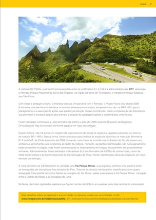 A rodovia BR-116/RJ, cujo trecho compreendido entre os quilômetros 2,1 e 144,6 é administrado pela CRT, atravessa
o Parnaso (Parque Nacional da Serra dos Órgãos), na região da Serra de Teresópolis, e margeia o Parque Estadual
dos Três Picos.
Com vistas a proteger a fauna, a empresa executa, em parceria com o Parnaso, o Projeto Fauna Viva desde 2008.
A iniciativa visa identificar e monitorar os animais silvestres encontrados, atropelados ou não, na BR-116/RJ para o
planejamento e a execução de ações que ajudem na redução dessas ocorrências, como a implantação de dispositivos
que permitam a travessia segura dos animais, a criação de passagens aéreas e subterrâneas, entre outras.
Foram utilizadas como base a Lista Vermelha da IUCN e a lista do CBRO (Comitê Brasileiro de Registros
Ornitológicos). Não foi avistada nenhuma espécie em risco de extinção.
Quanto à flora, não há ainda um trabalho de levantamento de todas as espécies vegetais presentes no entorno
da rodovia BR-116/RJ. Dessa forma, foram utilizadas para análise as espécies descritas na Instrução Normativa
Nº 6 do MMA, de 23 de setembro de 2008, tomando como base as ocorrências no Estado do Rio de Janeiro em
ambientes semelhantes aos existentes ao redor da rodovia. Portanto, as plantas identificadas não necessariamente
estão presentes na região, mas foram consideradas no levantamento em função de ocorrerem em ecossistemas
similares. Adicionalmente, foram adotados indicadores da Lista Vermelha da IUCN e de outras listas, como da
ONG Biodiversitas e do Centro Nacional de Conservação da Flora. Foram identificadas diversas espécies em risco
elevado de extinção.
A Lista Vermelha da IUCN também foi utilizada pela Via Parque Rímac, que registrou somente uma espécie entre
as ameaçadas de extinção na flora silvestre do Peru. Trata-se da Acacia macracantha, classificada como quase
ameaçada. Essa planta tem como habitat as margens do Rio Rímac, pelas quais passa a Via Parque Rímac, na região
entre o Distrito de Rímac e as cercanias de Lima.
Na fauna, não foram registradas espécies que figurem na lista da IUCN ou em qualquer outra lista nacional de conservação.
Mais detalhes sobre as espécies e sua condição na natureza podem ser encontrados no link
www.invepar.com.br/relatorioanual2012, em Desempenho Socioambiental/Responsabilidade socioambiental
67Invepar
 