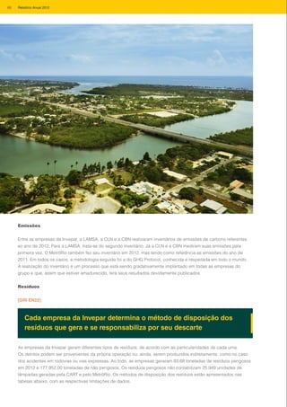 Emissões
Entre as empresas da Invepar, a LAMSA, a CLN e a CBN realizaram inventários de emissões de carbono referentes
ao ano de 2012. Para a LAMSA, trata-se do segundo inventário. Já a CLN e a CBN mediram suas emissões pela
primeira vez. O MetrôRio também fez seu inventário em 2012, mas tendo como referência as emissões do ano de
2011. Em todos os casos, a metodologia seguida foi a do GHG Protocol, conhecida e respeitada em todo o mundo.
A realização do inventário é um processo que está sendo gradativamente implantado em todas as empresas do
grupo e que, assim que estiver amadurecido, terá seus resultados devidamente publicados.
Resíduos
[GRI EN22]
Cada empresa da Invepar determina o método de disposição dos
resíduos que gera e se responsabiliza por seu descarte
As empresas da Invepar geram diferentes tipos de resíduos, de acordo com as particularidades de cada uma.
Os detritos podem ser provenientes da própria operação ou, ainda, serem produzidos indiretamente, como no caso
dos acidentes em rodovias ou vias expressas. Ao todo, as empresas geraram 93,68 toneladas de resíduos perigosos
em 2012 e 177.952,00 toneladas de não perigosos. Os resíduos perigosos não contabilizam 25.949 unidades de
lâmpadas geradas pela CART e pelo MetrôRio. Os métodos de disposição dos resíduos estão apresentados nas
tabelas abaixo, com as respectivas limitações de dados.
68 Relatório Anual 2012
 
