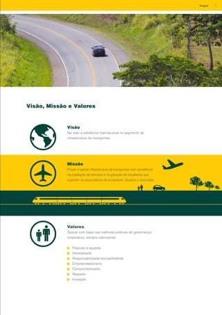 Visão, Missão e Valores
Visão
Ser líder e referência internacional no segmento de
infraestrutura de transportes.
Missão
Prover e operar infraestrutura de transportes com excelência
na prestação de serviços e na geração de resultados que
superam as expectativas da sociedade, usuários e acionistas.
Valores
Operar com base nas melhores práticas de governança
corporativa, sempre valorizando:
Pessoas e equipes
Honestidade
Responsabilidade socioambiental
Empreendedorismo
Comprometimento
Respeito
Inovação
7Invepar
 
