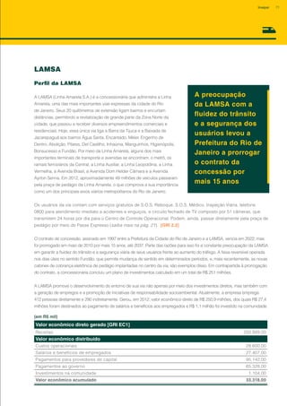LAMSA
Perfil da LAMSA
A LAMSA (Linha Amarela S.A.) é a concessionária que administra a Linha
Amarela, uma das mais importantes vias expressas da cidade do Rio
de Janeiro. Seus 20 quilômetros de extensão ligam bairros e encurtam
distâncias, permitindo a revitalização de grande parte da Zona Norte da
cidade, que passou a receber diversos empreendimentos comerciais e
residenciais. Hoje, essa única via liga a Barra da Tijuca e a Baixada de
Jacarepaguá aos bairros Água Santa, Encantado, Méier, Engenho de
Dentro, Abolição, Pilares, Del Castilho, Inhaúma, Manguinhos, Higienópolis,
Bonsucesso e Fundão. Por meio da Linha Amarela, alguns dos mais
importantes terminais de transporte e avenidas se encontram: o metrô, os
ramais ferroviários da Central, a Linha Auxiliar, a Linha Leopoldina, a Linha
Vermelha, a Avenida Brasil, a Avenida Dom Helder Câmara e a Avenida
Ayrton Senna. Em 2012, aproximadamente 49 milhões de veículos passaram
pela praça de pedágio da Linha Amarela, o que comprova a sua importância
como um dos principais eixos viários metropolitanos do Rio de Janeiro.
A preocupação
da LAMSA com a
fluidez do trânsito
e a segurança dos
usuários levou a
Prefeitura do Rio de
Janeiro a prorrogar
o contrato da
concessão por
mais 15 anos
Os usuários da via contam com serviços gratuitos de S.O.S. Reboque, S.O.S. Médico, Inspeção Viária, telefone
0800 para atendimento imediato a acidentes e enguiços, e circuito fechado de TV composto por 51 câmeras, que
transmitem 24 horas por dia para o Centro de Controle Operacional. Podem, ainda, passar diretamente pela praça de
pedágio por meio do Passe Expresso (saiba mais na pág. 21). [GRI 2.2]
O contrato de concessão, assinado em 1997 entre a Prefeitura da Cidade do Rio de Janeiro e a LAMSA, vencia em 2022, mas
foi prorrogado em maio de 2010 por mais 15 anos, até 2037. Parte das razões para isso foi a constante preocupação da LAMSA
em garantir a fluidez do trânsito e a segurança viária de seus usuários frente ao aumento do tráfego. A faixa reversível operada
nos dias úteis no sentido Fundão, que permite mudança de sentido em determinados períodos, e, mais recentemente, as novas
cabines de cobrança eletrônica de pedágio implantadas no centro da via, são exemplos disso. Em contrapartida à prorrogação
do contrato, a concessionária concluiu um plano de investimentos calculado em um total de R$ 251 milhões.
A LAMSA promove o desenvolvimento do entorno de sua via não apenas por meio dos investimentos diretos, mas também com
a geração de empregos e a promoção de iniciativas de responsabilidade socioambiental. Atualmente, a empresa emprega
412 pessoas diretamente e 290 indiretamente. Gerou, em 2012, valor econômico direto de R$ 250,9 milhões, dos quais R$ 27,4
milhões foram destinados ao pagamento de salários e benefícios aos empregados e R$ 1,1 milhão foi investido na comunidade.
Valor econômico direto gerado [GRI EC1]
Receitas 250.899,00
Valor econômico distribuído
Custos operacionais 28.600,00
Salários e benefícios de empregados 27.407,00
Pagamentos para provedores de capital 95.142,00
Pagamentos ao governo 65.328,00
Investimentos na comunidade 1.104,00
Valor econômico acumulado 33.318,00
(em R$ mil)
71Invepar
 