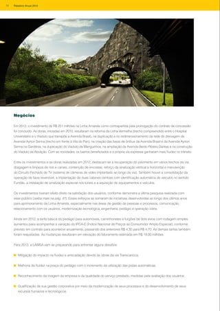 Negócios
Em 2012, o investimento de R$ 251 milhões na Linha Amarela como contrapartida pela prorrogação do contrato de concessão
foi concluído. As obras, iniciadas em 2010, resultaram na reforma da Linha Vermelha (trecho compreendido entre o Hospital
Universitário e o Viaduto que transpõe a Avenida Brasil), na duplicação e no redimensionamento da rede de drenagem da
Avenida Ayrton Senna (trecho em frente à Vila do Pan), na criação das baias de ônibus da Avenida Brasil e da Avenida Ayrton
Senna na Gardênia, na duplicação do Viaduto de Manguinhos, na ampliação da Avenida Bento Ribeiro Dantas e na construção
do Viaduto da Abolição. Com as novidades, os bairros beneficiados e a própria via expressa ganharam mais fluidez no trânsito.
Entre os investimentos e as obras realizadas em 2012, destacam-se a recuperação do pavimento em vários trechos da via,
dragagem e limpeza de rios e canais, contenção de encostas, reforço da sinalização vertical e horizontal e manutenção
do Circuito Fechado de TV (sistema de câmeras de vídeo implantado ao longo da via). Também houve a consolidação da
operação de faixa reversível, a implantação de duas cabines centrais com identificação automática de veículos no sentido
Fundão, a instalação de sinalização especial nos túneis e a aquisição de equipamentos e veículos.
Os investimentos tiveram efeito direto na satisfação dos usuários, conforme demonstra a última pesquisa realizada com
esse público (saiba mais na pág. 41). Esses esforços se somaram às iniciativas desenvolvidas ao longo dos últimos anos
para aprimoramento da Linha Amarela, especialmente nas áreas de gestão de pessoas e processos, comunicação,
relacionamento com os usuários, modernização tecnológica, engenharia, pedágio e operação viária.
Ainda em 2012, a tarifa básica do pedágio para automóveis, caminhonetes e furgões de dois eixos com rodagem simples
aumentou para acompanhar a variação do IPCA-E (Índice Nacional de Preços ao Consumidor Amplo Especial), conforme
previsto em contrato para acontecer anualmente, passando dos anteriores R$ 4,30 para R$ 4,70. As demais tarifas também
foram reajustadas. As mudanças resultaram em elevação do faturamento estimada em R$ 19,00 milhões.
Para 2013, a LAMSA vem se preparando para enfrentar alguns desafios:
Mitigação do impacto na fluidez e arrecadação devido às obras da via Transcarioca;
Melhoria da fluidez na praça do pedágio com o incremento da utilização das pistas automáticas;
Reconhecimento da imagem da empresa e da qualidade do serviço prestado, medidas pela avaliação dos usuários;
Qualificação de sua gestão corporativa por meio da modernização de seus processos e do desenvolvimento de seus
recursos humanos e tecnológicos.
72 Relatório Anual 2012
 