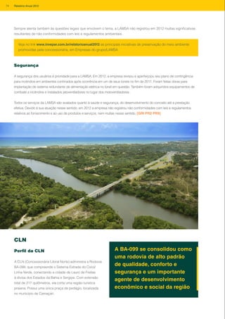 Sempre atenta também às questões legais que envolvem o tema, a LAMSA não registrou em 2012 multas significativas
resultantes de não conformidades com leis e regulamentos ambientais.
Segurança
A segurança dos usuários é prioridade para a LAMSA. Em 2012, a empresa revisou e aperfeiçoou seu plano de contingência
para incêndios em ambientes confinados após ocorrência em um de seus túneis no fim de 2011. Foram feitas obras para
implantação de sistema redundante de alimentação elétrica no túnel em questão. Também foram adquiridos equipamentos de
combate a incêndios e instalados jatoventiladores no lugar dos motoventiladores.
Todos os serviços da LAMSA são avaliados quanto à saúde e segurança, do desenvolvimento do conceito até a prestação
efetiva. Devido à sua atuação nesse sentido, em 2012 a empresa não registrou não conformidades com leis e regulamentos
relativos ao fornecimento e ao uso de produtos e serviços, nem multas nesse sentido. [GRI PR2 PR9]
Veja no link www.invepar.com.br/relatorioanual2012 as principais iniciativas de preservação do meio ambiente
promovidas pela concessionária, em Empresas do grupo/LAMSA
CLN
Perfil da CLN
A CLN (Concessionária Litoral Norte) administra a Rodovia
BA-099, que compreende o Sistema Estrada do Coco/
Linha Verde, conectando a cidade de Lauro de Freitas
à divisa dos Estados da Bahia e Sergipe. Com extensão
total de 217 quilômetros, ela corta uma região turística
praiana. Possui uma única praça de pedágio, localizada
no município de Camaçari.
A BA-099 se consolidou como
uma rodovia de alto padrão
de qualidade, conforto e
segurança e um importante
agente de desenvolvimento
econômico e social da região
74 Relatório Anual 2012
 