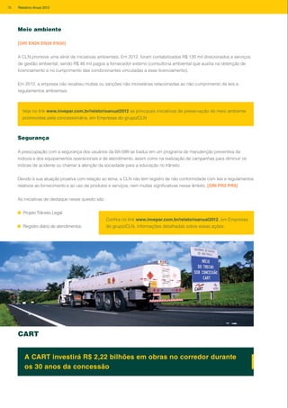 Meio ambiente
[GRI EN26 EN28 EN30]
A CLN promove uma série de iniciativas ambientais. Em 2012, foram contabilizados R$ 120 mil direcionados a serviços
de gestão ambiental, sendo R$ 48 mil pagos a fornecedor externo (consultoria ambiental que auxilia na obtenção de
licenciamento e no cumprimento das condicionantes vinculadas a esse licenciamento).
Em 2012, a empresa não recebeu multas ou sanções não monetárias relacionadas ao não cumprimento de leis e
regulamentos ambientais.
Veja no link www.invepar.com.br/relatorioanual2012 as principais iniciativas de preservação do meio ambiente
promovidas pela concessionária, em Empresas do grupo/CLN
Segurança
A preocupação com a segurança dos usuários da BA-099 se traduz em um programa de manutenção preventiva da
rodovia e dos equipamentos operacionais e de atendimento, assim como na realização de campanhas para diminuir os
índices de acidente ou chamar a atenção da sociedade para a educação no trânsito.
Devido à sua atuação proativa com relação ao tema, a CLN não tem registro de não conformidade com leis e regulamentos
relativos ao fornecimento e ao uso de produtos e serviços, nem multas significativas nesse âmbito. [GRI PR2 PR9]
As iniciativas de destaque nesse quesito são:
Projeto Trânsito Legal
Registro diário de atendimentos
CART
A CART investirá R$ 2,22 bilhões em obras no corredor durante
os 30 anos da concessão
Confira no link www.invepar.com.br/relatorioanual2012, em Empresas
do grupo/CLN, informações detalhadas sobre essas ações.
76 Relatório Anual 2012
 