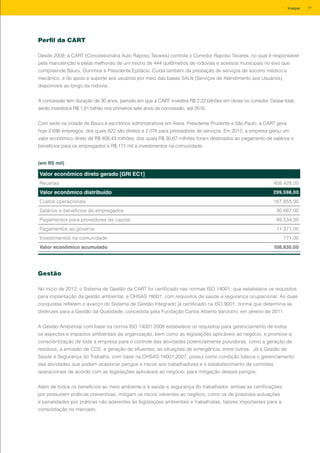 Perfil da CART
Desde 2009, a CART (Concessionária Auto Raposo Tavares) controla o Corredor Raposo Tavares, no qual é responsável
pela manutenção e pelas melhorias de um trecho de 444 quilômetros de rodovias e acessos municipais no eixo que
compreende Bauru, Ourinhos e Presidente Epitácio. Cuida também da prestação de serviços de socorro médico e
mecânico, e do apoio e suporte aos usuários por meio das bases SAUs (Serviços de Atendimento aos Usuários),
disponíveis ao longo da rodovia.
A concessão tem duração de 30 anos, período em que a CART investirá R$ 2,22 bilhões em obras no corredor. Desse total,
serão investidos R$ 1,81 bilhão nos primeiros sete anos de concessão, até 2016.
Com sede na cidade de Bauru e escritórios administrativos em Assis, Presidente Prudente e São Paulo, a CART gera
hoje 2.698 empregos, dos quais 622 são diretos e 2.076 para prestadores de serviços. Em 2012, a empresa gerou um
valor econômico direto de R$ 408,43 milhões, dos quais R$ 30,67 milhões foram destinados ao pagamento de salários e
benefícios para os empregados e R$ 171 mil a investimentos na comunidade.
Valor econômico direto gerado [GRI EC1]
Receitas 408.428,00
Valor econômico distribuído 299.598,00
Custos operacionais 167.855,00
Salários e benefícios de empregados 30.667,00
Pagamentos para provedores de capital 89.534,00
Pagamentos ao governo 11.371,00
Investimentos na comunidade 171,00
Valor econômico acumulado 108.830,00
Gestão
No início de 2012, o Sistema de Gestão da CART foi certificado nas normas ISO 14001, que estabelece os requisitos
para implantação da gestão ambiental, e OHSAS 18001, com requisitos de saúde e segurança ocupacional. As duas
conquistas refletem o avanço do Sistema de Gestão Integrado já certificado na ISO 9001, norma que determina as
diretrizes para a Gestão da Qualidade, concedida pela Fundação Carlos Alberto Vanzolini, em janeiro de 2011.
A Gestão Ambiental com base na norma ISO 14001:2008 estabelece os requisitos para gerenciamento de todos
os aspectos e impactos ambientais da organização, bem como as legislações aplicáveis ao negócio, e promove a
conscientização de toda a empresa para o controle das atividades potencialmente poluidoras, como a geração de
resíduos, a emissão de CO2, a geração de efluentes, as situações de emergência, entre outras. Já a Gestão de
Saúde e Segurança do Trabalho, com base na OHSAS 18001:2007, possui como condição básica o gerenciamento
das atividades que podem ocasionar perigos e riscos aos trabalhadores e o estabelecimento de controles
operacionais de acordo com as legislações aplicáveis ao negócio, para mitigação desses perigos.
Além de todos os benefícios ao meio ambiente e à saúde e segurança do trabalhador, ambas as certificações,
por possuírem práticas preventivas, mitigam os riscos inerentes ao negócio, como os de possíveis autuações
e penalidades por práticas não aderentes às legislações ambientais e trabalhistas, fatores importantes para a
consolidação no mercado.
(em R$ mil)
77Invepar
 