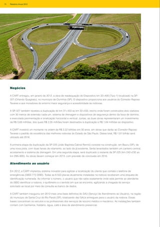 Negócios
A CART entregou, em janeiro de 2012, a obra de readequação do Dispositivo km 32+400 (Tipo 1) localizado na SP-
327 (Orlando Quagliato), no município de Ourinhos (SP). O dispositivo proporciona aos usuários do Corredor Raposo
Tavares e aos moradores do entorno maior segurança e acessibilidade às rodovias.
A SP-327 também recebeu a duplicação do km 31+433 ao km 32+433, trecho onde foram construídos dois viadutos
com 30 metros de extensão cada um, sistema de drenagem e dispositivos de segurança dentro da faixa de domínio,
e executada pavimentação e sinalização horizontal e vertical. Juntas, as duas obras representaram um investimento
de R$ 3,69 milhões, dos quais R$ 2,05 milhões foram destinados à duplicação e R$ 1,64 milhões ao dispositivo.
A CART investirá um montante na ordem de R$ 2,22 bilhões em 30 anos, em obras que darão ao Corredor Raposo
Tavares o padrão de excelência das melhores rodovias do Estado de São Paulo. Desse total, R$ 1,81 bilhão será
utilizado até 2016.
A primeira etapa da duplicação da SP-225 (João Baptista Cabral Rennó) consiste na construção, em Bauru (SP), de
uma nova pista, com duas faixas de rolamento, ao lado da já existente. Serão levantados também um canteiro central,
acostamento e sistema de drenagem. Em uma segunda etapa, será duplicado o restante da SP-225 (km 242+230 ao
km 298+900). As obras devem começar em 2013, com previsão de conclusão em 2016.
Atendimento ao usuário
Em 2012, a CART implantou sistema inovador para agilizar a localização do cliente que contata o telefone de
emergências (0800 773 0090). Todas as 8.553 placas atualmente instaladas na rodovia receberam uma etiqueta de
identificação numerada. Ao informar o número, o usuário que não sabe exatamente onde está permite ao atendente
do 0800 identificar a rodovia, o quilômetro e o sentido em que se encontra, agilizando a chegada do serviço
solicitado ao local por meio de consulta ao banco de dados.
A CART também inaugurou em 2012 mais uma base definitiva do SAU (Serviço de Atendimento ao Usuário), na região
do município de Santa Cruz do Rio Pardo (SP), totalizando dez SAUs entregues para o usuário da rodovia. Essas
bases concentram os veículos e os profissionais dos serviços de socorro médico e mecânico. As instalações também
contam com banheiros, fraldário, água, café e área de atendimento presencial.
78 Relatório Anual 2012
 