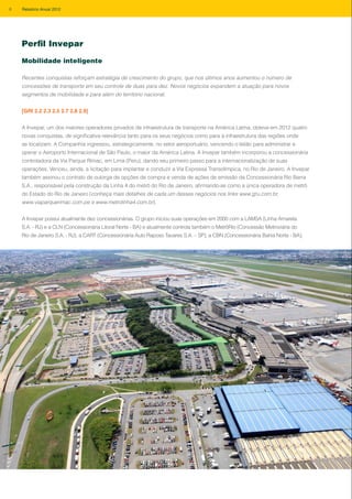 Perfil Invepar
Mobilidade inteligente
Recentes conquistas reforçam estratégia de crescimento do grupo, que nos últimos anos aumentou o número de
concessões de transporte em seu controle de duas para dez. Novos negócios expandem a atuação para novos
segmentos de mobilidade e para além do território nacional.
[GRI 2.2 2.3 2.5 2.7 2.8 2.9]
A Invepar, um dos maiores operadores privados de infraestrutura de transporte na América Latina, obteve em 2012 quatro
novas conquistas, de significativa relevância tanto para os seus negócios como para a infraestrutura das regiões onde
se localizam. A Companhia ingressou, estrategicamente, no setor aeroportuário, vencendo o leilão para administrar e
operar o Aeroporto Internacional de São Paulo, o maior da América Latina. A Invepar também incorporou a concessionária
controladora da Via Parque Rímac, em Lima (Peru), dando seu primeiro passo para a internacionalização de suas
operações. Venceu, ainda, a licitação para implantar e conduzir a Via Expressa Transolímpica, no Rio de Janeiro. A Invepar
também assinou o contrato de outorga de opções de compra e venda de ações de emissão da Concessionária Rio Barra
S.A., responsável pela construção da Linha 4 do metrô do Rio de Janeiro, afirmando-se como a única operadora de metrô
do Estado do Rio de Janeiro (conheça mais detalhes de cada um desses negócios nos links www.gru.com.br,
www.viaparquerimac.com.pe e www.metrolinha4.com.br).
A Invepar possui atualmente dez concessionárias. O grupo iniciou suas operações em 2000 com a LAMSA (Linha Amarela
S.A. - RJ) e a CLN (Concessionária Litoral Norte - BA) e atualmente controla também o MetrôRio (Concessão Metroviária do
Rio de Janeiro S.A. - RJ), a CART (Concessionária Auto Raposo Tavares S.A. – SP), a CBN (Concessionária Bahia Norte - BA),
8 Relatório Anual 2012
 