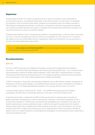 Segurança
A preocupação da CART com a saúde e a segurança de seus usuários é constante e está contemplada no
conceito de seus serviços, nas pesquisas relacionadas a esse desenvolvimento, em seus ideais e na realização
de campanhas. Entre as iniciativas nesse sentido, destacam-se as operações viárias, as iniciativas previstas no
PRA (Programa de Redução de Acidentes), as melhorias na infraestrutura rodoviária, as pesquisas de satisfação
com usuários que também abordam esse quesito, a divulgação de informações pertinentes sobre suas ações com
veículos de imprensa e on-line e sua constante avaliação.
O objetivo desse trabalho é reduzir a quantidade de acidentes e, consequentemente, o índice de mortes. Esse índice
caiu de 5,21 antes da concessão para 4,00 já no primeiro ano de operação. Em 2012, ficou em 3,17. A empresa
não registrou no ano não conformidade com leis e regulamentos relativos ao fornecimento e ao uso de produtos e
serviços, nem multas significativas nesse sentido.
Reconhecimentos
[GRI 2.10]
Em 2012, a CART foi premiada com a Medalha da Ecologia concedia pela Sociedade Brasileira Heráldica e
Humanística – reconhecida pela Fiesp (Federação das Indústrias do Estado de São Paulo) – com a menção honrosa
pela Implantação do Sistema de Gestão Ambiental baseado na ISO 14001:2004. A empresa também foi uma das
vencedoras do Prêmio Nacional de Gestão Banas 2012, nas categorias Qualidade e Desenvolvimento Sustentável,
com reconhecimento “Ouro” pelos métodos estabelecidos na Gestão da Qualidade.
A CART foi ranqueada no Anuário 360, da Revista Época Negócios, entre as 200 melhores empresas. No segmento de
infraestrutura, dos seis quesitos avaliados, a concessionária esteve presente em quatro, conquistando a 2ª posição no
quesito inovação, a 4ª em Responsabilidade Socioambiental, a 2ª no quesito Visão de Futuro e a 3ª em RH.
A empresa também figurou no Guia Você S/A - Exame - “As 150 Melhores Empresas para Você Trabalhar”.
A publicação, da Editora Abril, é considerada referência no País sobre o tema Clima Organizacional.
O reconhecimento reflete o investimento da CART em Recursos Humanos. A empresa adota uma política de
gestão humanizada, orientada para o incentivo à participação, à educação, à promoção da qualidade de vida e
ao crescimento profissional. A CART busca o envolvimento dos empregados para o atingimento das metas e dos
objetivos organizacionais e procura desenvolver neles o sentimento de orgulho de pertencimento em relação à
empresa. Essas políticas são orientadas pelas melhores práticas de mercado, como a de benefícios, que constitui
importante diferencial na região onde a empresa atua, pois é sustentada pelo princípio de atração e retenção de
talentos, tendo como objetivo satisfazer as necessidades dos empregados, incluindo aspectos sociais e ações para a
melhoria da qualidade de vida.
Veja no link www.invepar.com.br/relatorioanual2012 as principais iniciativas de segurança promovidas pela
concessionária, em Empresas do grupo/CART
80 Relatório Anual 2012
 