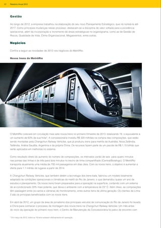 Gestão
Ao longo de 2012, a empresa trabalhou na elaboração do seu novo Planejamento Estratégico, que irá norteá-la até
2017. Como principais mudanças nesse processo, destacam-se a disciplina de valor voltada para a excelência
operacional, além da incorporação e incremento de áreas estratégicas no organograma, como as de Gestão de
Riscos, Qualidade de Vida, Clima Organizacional, Megaeventos, entre outras.
Negócios
Confira a seguir as novidades de 2012 nos negócios do MetrôRio.
Novos trens do MetrôRio
O MetrôRio colocará em circulação mais sete novos trens no primeiro trimestre de 2013, totalizando 19, o equivalente a
um aumento de 63% de sua frota*. A concessionária investiu R$ 320 milhões na compra das composições, que estão
sendo montadas pela Changchun Railway Vehicles, que já produziu trens para metrôs da Austrália, Nova Zelândia,
Tailândia, Arábia Saudita, Argentina e da própria China. Os recursos fazem parte de um pacote de R$ 1,15 bilhão que
serão aplicados em melhorias no sistema.
Como resultado direto do aumento do número de composições, os intervalos cairão de seis para quatro minutos
nas pontas das linhas e de três para dois minutos no trecho de linha compartilhado (Central/Botafogo). O MetrôRio
transporta atualmente uma média de 700 mil passageiros em dias úteis. Com os novos trens, o objetivo é aumentar a
oferta para 1,1 milhão de lugares a partir de 2014.
A Changchun Railway Vehicles, que também detém a tecnologia dos trens-bala, fabricou um modelo totalmente
adaptado às condições operacionais e climáticas do metrô do Rio de Janeiro, o que demandou quase um ano de
estudos e planejamento. Os novos trens foram preparados para a operação na superfície, contando com um sistema
de ar-condicionado 33% mais potente, que deixa o ambiente com a temperatura de 23° C. Além disso, as composições
têm passagem entre os carros e câmeras de monitoramento, entre outros itens de última geração. Os clientes da Linha
2 são os principais beneficiados com os novos trens.
Em abril de 2012, um grupo da área de jornalismo dos principais veículos de comunicação do Rio de Janeiro foi levado
à China para conhecer o processo de montagem dos novos trens na Changchun Railway Vehicles. Um mês antes
do início da operação do primeiro novo trem, o Centro de Manutenção da Concessionária foi palco de encontro com
* Em março de 2013, todos os 19 trens estavam efetivamente em operação.
82 Relatório Anual 2012
 