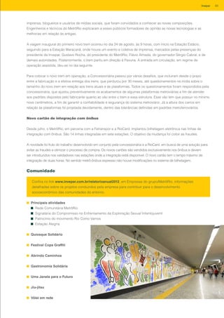 imprensa, blogueiros e usuários de mídias sociais, que foram convidados a conhecer as novas composições.
Engenheiros e técnicos do MetrôRio explicaram a esses públicos formadores de opinião as novas tecnologias e as
melhorias em relação às antigas.
A viagem inaugural do primeiro novo trem ocorreu no dia 24 de agosto, às 9 horas, com início na Estação Estácio,
seguindo para a Estação Maracanã, onde houve um evento e coletiva de imprensa, marcados pelas presenças do
presidente da Invepar, Gustavo Rocha, do presidente do MetrôRio, Flávio Almada, do governador Sérgio Cabral, e de
demais autoridades. Posteriormente, o trem partiu em direção à Pavuna. A entrada em circulação, em regime de
operação assistida, deu-se no dia seguinte.
Para colocar o novo trem em operação, a Concessionária passou por vários desafios, que incluíram desde o prazo
entre a fabricação e a efetiva entrega dos trens, que perdurou por 30 meses, até questionamentos na mídia sobre o
tamanho do novo trem em relação aos trens atuais e às plataformas. Todos os questionamentos foram respondidos pela
concessionária, que ajustou preventivamente os acabamentos de algumas plataformas metroviárias a fim de atender
aos padrões dispostos pelo fabricante quanto ao vão entre o trem e essa estrutura. Esse vão tem que possuir no mínimo
nove centímetros, a fim de garantir a confiabilidade e segurança do sistema metroviário. Já a altura dos carros em
relação às plataformas foi projetada devidamente, dentro das tolerâncias definidas em padrões metroferroviários.
Novo cartão de integração com ônibus
Desde julho, o MetrôRio, em parceria com a Fetranspor e a RioCard, implantou bilhetagem eletrônica nas linhas de
integração com ônibus. São 14 linhas integradas em sete estações. O objetivo da mudança foi coibir as fraudes.
A novidade foi fruto do trabalho desenvolvido em conjunto pela concessionária e a RioCard, em busca de uma solução para
evitar as fraudes e otimizar o processo de compra. Os novos cartões são vendidos exclusivamente nos ônibus e devem
ser introduzidos nos validadores nas estações onde a integração está disponível. O novo cartão tem o tempo máximo de
integração de duas horas. No sentido metrô-ônibus expresso não houve modificações no sistema de bilhetagem.
Comunidade
Principais atividades
Rede Comunitária MetrôRio
Signatária do Compromisso no Enfrentamento da Exploração Sexual Infantojuvenil
Patrocínio do movimento Rio Como Vamos
Estação Alegria
Quiosque Solidário
Festival Copa Graffiti
Abrindo Caminhos
Gastronomia Solidária
Uma Janela para o Futuro
Jiu-jitsu
Vôlei em rede
Confira no link www.invepar.com.br/relatorioanual2012, em Empresas do grupo/MetrôRio, informações
detalhadas sobre os projetos conduzidos pela empresa para contribuir para o desenvolvimento
socioeconômico das comunidades do entorno.
83Invepar
 