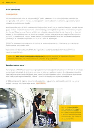 Meio ambiente
[GRI EN26 EN28]
Por estar localizado em áreas de alta concentração urbana, o MetrôRio causa poucos impactos ambientais em
sua operação. Ainda assim, a empresa se preocupa com a preservação do meio ambiente, expressa em projetos
educacionais ou de conscientização.
A concessionária criou um grupo para identificar oportunidades de redução no consumo de energia. Mantém também
grupos criativos para incentivo ao consumo consciente de água e redução de desperdícios no escritório e por parte
dos clientes. O tratamento de efluentes também está entre as preocupações da empresa. Atualmente, os efluentes
gerados no processo de manutenção são encaminhados à empresa especializada, para tratamento físico-químico-
biológico. A concessionária, contudo, almeja passar a tratá-los internamente, razão pela qual está implementando
uma estação de tratamento de efluentes para reuso no Centro de Manutenção.
O MetrôRio não possui hoje mecanismos de controle de seus investimentos com iniciativas de cunho ambiental,
porém pretende adotá-los em breve.
A concessionária não recebeu em 2012 multas significativas resultantes de não conformidades com leis e
regulamentos ambientais.
Veja no link www.invepar.com.br/relatorioanual2012 as principais iniciativas de preservação do meio
ambiente promovidas pela concessionária, em Empresas do grupo/MetrôRio
Saúde e segurança
A preocupação do MetrôRio com a saúde e a segurança de seus clientes está contemplada no desenvolvimento do conceito de
seus serviços e na qualidade do atendimento. A empresa conta com um quadro composto por 354 seguranças, responsáveis
por ajudar os clientes em casos de acidentes, furtos, roubos, entre outros. Esses funcionários são constantemente treinados em
temas como noções de primeiros socorros, combate a incêndios, acesso seguro e resgate de clientes nas vias.
Em 2012, a empresa não registrou não conformidades com leis e regulamentos relativos ao fornecimento e ao uso de
produtos e serviços, nem multas nesse sentido. [GRI PR2 PR9]
Veja no link www.invepar.
com.br/relatorioanual2012 as
principais iniciativas de saúde
e segurança promovidas pela
concessionária, em Empresas
do grupo/MetrôRio
84 Relatório Anual 2012
 