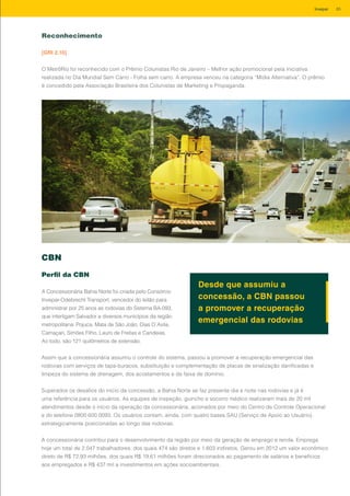 Reconhecimento
[GRI 2.10]
O MetrôRio foi reconhecido com o Prêmio Colunistas Rio de Janeiro – Melhor ação promocional pela iniciativa
realizada no Dia Mundial Sem Carro - Folha sem carro. A empresa venceu na categoria “Mídia Alternativa”. O prêmio
é concedido pela Associação Brasileira dos Colunistas de Marketing e Propaganda.
CBN
Perfil da CBN
A Concessionária Bahia Norte foi criada pelo Consórcio
Invepar-Odebrecht Transport, vencedor do leilão para
administrar por 25 anos as rodovias do Sistema BA-093,
que interligam Salvador a diversos municípios da região
metropolitana: Pojuca, Mata de São João, Dias D´Avila,
Camaçari, Simões Filho, Lauro de Freitas e Candeias.
Ao todo, são 121 quilômetros de extensão.
Desde que assumiu a
concessão, a CBN passou
a promover a recuperação
emergencial das rodovias
Assim que a concessionária assumiu o controle do sistema, passou a promover a recuperação emergencial das
rodovias com serviços de tapa-buracos, substituição e complementação de placas de sinalização danificadas e
limpeza do sistema de drenagem, dos acostamentos e da faixa de domínio.
Superados os desafios do início da concessão, a Bahia Norte se faz presente dia e noite nas rodovias e já é
uma referência para os usuários. As equipes de inspeção, guincho e socorro médico realizaram mais de 20 mil
atendimentos desde o início da operação da concessionária, acionados por meio do Centro de Controle Operacional
e do telefone 0800 600 0093. Os usuários contam, ainda, com quatro bases SAU (Serviço de Apoio ao Usuário),
estrategicamente posicionadas ao longo das rodovias.
A concessionária contribui para o desenvolvimento da região por meio da geração de emprego e renda. Emprega
hoje um total de 2.047 trabalhadores, dos quais 474 são diretos e 1.603 indiretos. Gerou em 2012 um valor econômico
direto de R$ 72,93 milhões, dos quais R$ 19,61 milhões foram direcionados ao pagamento de salários e benefícios
aos empregados e R$ 437 mil a investimentos em ações socioambientais.
85Invepar
 