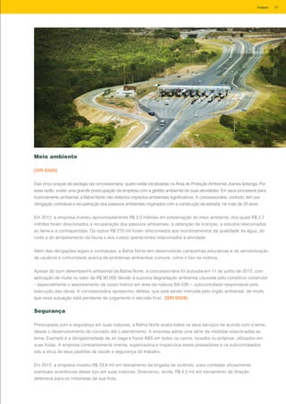 Meio ambiente
[GRI EN26]
Das cinco praças de pedágio da concessionária, quatro estão localizadas na Área de Proteção Ambiental Joanes-Ipitanga. Por
essa razão, existe uma grande preocupação da empresa com a gestão ambiental de suas atividades. Em seus processos para
licenciamento ambiental, a Bahia Norte não detectou impactos ambientais significativos. A concessionária, contudo, tem por
obrigação contratual a recuperação dos passivos ambientais originados com a construção da estrada, há mais de 20 anos.
Em 2012, a empresa investiu aproximadamente R$ 3,0 milhões em preservação do meio ambiente, dos quais R$ 2,7
milhões foram direcionados à recuperação dos passivos ambientais, à obtenção de licenças, a estudos relacionados
ao tema e a contrapartidas. Os outros R$ 270 mil foram direcionados aos monitoramentos da qualidade da água, do
ruído e do atropelamento da fauna e aos custos operacionais relacionados à atividade.
Além das obrigações legais e contratuais, a Bahia Norte tem desenvolvido campanhas educativas e de sensibilização
de usuários e comunidade acerca de problemas ambientais comuns, como o lixo na rodovia.
Apesar do bom desempenho ambiental da Bahia Norte, a concessionária foi autuada em 11 de junho de 2012, com
aplicação de multa no valor de R$ 90.000 devido à suposta degradação ambiental causada pelo consórcio construtor
– especialmente o assoreamento de corpo hídrico em área da rodovia BA-526 –, subcontratado responsável pela
execução das obras. A concessionária apresentou defesa, que está sendo instruída pelo órgão ambiental, de modo
que essa autuação está pendente de julgamento e decisão final. [GRI EN28]
Segurança
Preocupada com a segurança em suas rodovias, a Bahia Norte avalia todos os seus serviços de acordo com o tema,
desde o desenvolvimento do conceito até o atendimento. A empresa adota uma série de medidas relacionadas ao
tema. Exemplo é a obrigatoriedade de air bags e freios ABS em todos os carros, locados ou próprios, utilizados em
suas frotas. A empresa constantemente orienta, supervisiona e inspeciona esses prestadores e os subcontratados
sob a ótica de seus padrões de saúde e segurança do trabalho.
Em 2012, a empresa investiu R$ 23,8 mil em treinamento da brigada de incêndio, para combater eficazmente
eventuais ocorrências desse tipo em suas rodovias. Direcionou, ainda, R$ 4,5 mil em treinamento de direção
defensiva para os motoristas de sua frota.
87Invepar
 