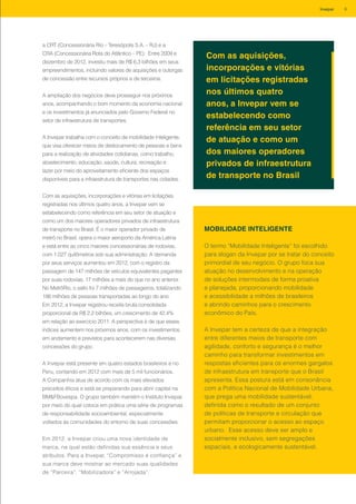 a CRT (Concessionária Rio – Teresópolis S.A. – RJ) e a
CRA (Concessionária Rota do Atlântico – PE). Entre 2009 e
dezembro de 2012, investiu mais de R$ 6,3 bilhões em seus
empreendimentos, incluindo valores de aquisições e outorgas
de concessão entre recursos próprios e de terceiros.
A ampliação dos negócios deve prosseguir nos próximos
anos, acompanhando o bom momento da economia nacional
e os investimentos já anunciados pelo Governo Federal no
setor de infraestrutura de transportes.
A Invepar trabalha com o conceito de mobilidade inteligente,
que visa oferecer meios de deslocamento de pessoas e bens
para a realização de atividades cotidianas, como trabalho,
abastecimento, educação, saúde, cultura, recreação e
lazer por meio do aproveitamento eficiente dos espaços
disponíveis para a infraestrutura de transportes nas cidades.
Com as aquisições, incorporações e vitórias em licitações
registradas nos últimos quatro anos, a Invepar vem se
estabelecendo como referência em seu setor de atuação e
como um dos maiores operadores privados de infraestrutura
de transporte no Brasil. É o maior operador privado de
metrô no Brasil, opera o maior aeroporto da América Latina
e está entre as cinco maiores concessionárias de rodovias,
com 1.027 quilômetros sob sua administração. A demanda
por seus serviços aumentou em 2012, com o registro da
passagem de 147 milhões de veículos equivalentes pagantes
por suas rodovias, 17 milhões a mais do que no ano anterior.
No MetrôRio, o salto foi 7 milhões de passageiros, totalizando
186 milhões de pessoas transportadas ao longo do ano.
Em 2012, a Invepar registrou receita bruta consolidada
proporcional de R$ 2,2 bilhões, um crescimento de 42,4%
em relação ao exercício 2011. A perspectiva é de que esses
índices aumentem nos próximos anos, com os investimentos
em andamento e previstos para acontecerem nas diversas
concessões do grupo.
A Invepar está presente em quatro estados brasileiros e no
Peru, contando em 2012 com mais de 5 mil funcionários.
A Companhia atua de acordo com os mais elevados
preceitos éticos e está se preparando para abrir capital na
BM&FBovespa. O grupo também mantém o Instituto Invepar,
por meio do qual coloca em prática uma série de programas
de responsabilidade socioambiental, especialmente
voltados às comunidades do entorno de suas concessões.
Em 2012, a Invepar criou uma nova identidade de
marca, na qual estão definidas sua essência e seus
atributos. Para a Invepar, “Compromisso é confiança” e
sua marca deve mostrar ao mercado suas qualidades
de “Parceira”, “Mobilizadora” e “Arrojada”.
O termo “Mobilidade Inteligente” foi escolhido
para slogan da Invepar por se tratar do conceito
primordial de seu negócio. O grupo foca sua
atuação no desenvolvimento e na operação
de soluções intermodais de forma proativa
e planejada, proporcionando mobilidade
e acessibilidade a milhões de brasileiros
e abrindo caminhos para o crescimento
econômico do País.
A Invepar tem a certeza de que a integração
entre diferentes meios de transporte com
agilidade, conforto e segurança é o melhor
caminho para transformar investimentos em
respostas eficientes para os enormes gargalos
de infraestrutura em transporte que o Brasil
apresenta. Essa postura está em consonância
com a Política Nacional de Mobilidade Urbana,
que prega uma mobilidade sustentável,
definida como o resultado de um conjunto
de políticas de transporte e circulação que
permitam proporcionar o acesso ao espaço
urbano. Esse acesso deve ser amplo e
socialmente inclusivo, sem segregações
espaciais, e ecologicamente sustentável.
MOBILIDADE INTELIGENTE
Com as aquisições,
incorporações e vitórias
em licitações registradas
nos últimos quatro
anos, a Invepar vem se
estabelecendo como
referência em seu setor
de atuação e como um
dos maiores operadores
privados de infraestrutura
de transporte no Brasil
9Invepar
 