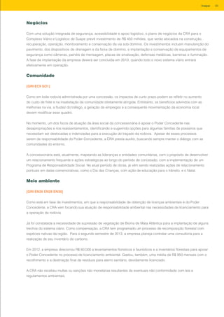 Negócios
Com uma solução integrada de segurança, acessibilidade e apoio logístico, o plano de negócios da CRA para o
Complexo Viário e Logístico de Suape prevê investimento de R$ 450 milhões, que serão alocados na construção,
recuperação, operação, monitoramento e conservação da via sob domínio. Os investimentos incluem manutenção do
pavimento, dos dispositivos de drenagem e da faixa de domínio, e implantação e conservação de equipamentos de
segurança como câmeras, painéis de mensagem, placas de sinalização, defensas metálicas, barreiras e iluminação.
A fase de implantação da empresa deverá ser concluída em 2013, quando todo o novo sistema viário entrará
efetivamente em operação.
Comunidade
[GRI EC9 SO1]
Como em toda rodovia administrada por uma concessão, os impactos de curto prazo podem se refletir no aumento
do custo de frete e na insatisfação da comunidade diretamente atingida. Entretanto, os benefícios advindos com as
melhorias na via, a fluidez do tráfego, a geração de empregos e a consequente movimentação da economia local
devem modificar esse quadro.
No momento, um dos focos de atuação da área social da concessionária é apoiar o Poder Concedente nas
desapropriações e nos reassentamentos, identificando e sugerindo opções para algumas famílias de posseiros que
necessitam ser deslocadas e indenizadas para a execução do traçado da rodovia. Apesar de esses processos
serem de responsabilidade do Poder Concedente, a CRA presta auxílio, buscando sempre manter o diálogo com as
comunidades do entorno.
A concessionária está, atualmente, mapeando as lideranças e entidades comunitárias, com o propósito de desenvolver
um relacionamento frequente e ações estratégicas ao longo do período de concessão, com a implementação de um
Programa de Responsabilidade Social. No atual período de obras, já vêm sendo realizadas ações de relacionamento
pontuais em datas comemorativas, como o Dia das Crianças, com ação de educação para o trânsito, e o Natal.
Meio ambiente
[GRI EN26 EN28 EN30]
Como está em fase de investimentos, em que a responsabilidade de obtenção de licenças ambientais é do Poder
Concedente, a CRA vem focando sua atuação de responsabilidade ambiental nas necessidades de licenciamento para
a operação da rodovia.
Já foi constatada a necessidade de supressão de vegetação de Bioma de Mata Atlântica para a implantação de alguns
trechos do sistema viário. Como compensação, a CRA tem programado um processo de recomposição florestal com
espécies nativas da região. Para o segundo semestre de 2013, a empresa planeja contratar uma consultoria para a
realização de seu inventário de carbono.
Em 2012, a empresa direcionou R$ 60.000 a levantamentos florísticos e faunísticos e a inventários florestais para apoiar
o Poder Concedente no processo de licenciamento ambiental. Gastou, também, uma média de R$ 950 mensais com o
recolhimento e a destinação final de resíduos para aterro sanitário, devidamente licenciado.
A CRA não recebeu multas ou sanções não monetárias resultantes de eventuais não conformidade com leis e
regulamentos ambientais.
93Invepar
 