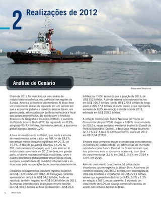 Wilson Sons14
bilhões (ou 7,6%) acima do que a posição de 2011, de
US$ 352 bilhões. A dívida externa total estimada fechou
em US$ 316,7 bilhões (sendo US$ 279,3 bilhões de longo
prazo e US$ 37,4 bilhões de curto prazo), o que representa
aumento de 6,2% em relação à dívida total de 2011,
estimada em US$ 298,2 bilhões.
A inflação medida pelo Índice Nacional de Preços ao
Consumidor Amplo (IPCA) chegou a 5,84% no acumulado
de 2012 e, nesse contexto, mediante análise do Comitê de
Política Monetária (Copom), a taxa Selic média do ano foi
de 7,1% a.a. A taxa de câmbio encerrou o ano de 2012
em R$ 2,04 (PTAX).
Embora seja complexo traçar expectativas considerando
os fatores de instabilidade, as estimativas do mercado
reportadas pelo Banco Central do Brasil indicam que
nos próximos anos a economia acelerará, com taxa
de crescimento de 3,1% em 2013, 3,6% em 2014 e
3,6% em 2015.
Além do crescimento da economia, há outros dados
importantes para os negócios da Wilson Sons. A corrente de
comércio totalizou US$ 465,7 bilhões, com exportações de
US$ 242,6 bilhões e importações de US$ 223,1 bilhões,
valores que representam declínio de 3,4%, 5,2% e 1,3%
em relação a 2011, respectivamente. É esperado um
crescimento de 6,0% na balança comercial brasileira, de
acordo com o Banco Central do Brasil.
O ano de 2012 foi marcado por um cenário de
instabilidade econômica, em particular nas regiões da
Europa, América do Norte e Mediterrâneo. O Brasil teve
um crescimento abaixo do esperado em um período em
que a economia global e o comércio exterior foram, em
grande parte, estimulados por políticas monetária e fiscal
dos países desenvolvidos. De acordo com o Instituto
Brasileiro de Geografia e Estatística (IBGE), o aumento
do Produto Interno Bruto (PIB) foi registrado em 0,9%,
atingindo R$ 4,4 trilhões. No mesmo período, a economia
global avançou apenas 0,2%.
A taxa de investimento no Brasil, que mede o volume
de investimentos sobre o total do PIB, foi de 18,1%,
percentual menor do que o registrado em 2011, de
19,3%. A taxa de poupança alcançou 17,2% do
PIB, praticamente equiparado com o ano anterior. A
instabilidade observada em 2012 se deve, em grande
parte, a fatores macroeconômicos e políticos, como o
quadro econômico global afetado pela crise da dívida
europeia, a volatilidade do comércio internacional e as
incertezas pela recuperação das economias desenvolvidas.
O balanço de pagamentos brasileiro registrou superávit
de US$ 18,9 bilhões em 2012. As transações correntes
apresentaram déficit de US$ 54,2 bilhões, frente ao
resultado também negativo em US$ 52,6 bilhões de 2011.
As reservas internacionais alcançaram volume recorde
de US$ 378,6 bilhões ao final de dezembro – US$ 26,6
2
Análise de Cenário
Realizações de 2012
Rebocador Delphinus
 