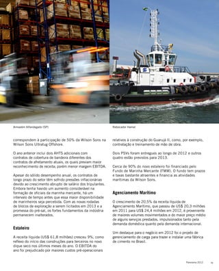 19Panorama 2012
relativos à construção do Guarujá II, como, por exemplo,
contratação e treinamento de mão de obra.
Dois PSVs foram entregues ao longo de 2012 e outros
quatro estão previstos para 2013.
Cerca de 90% do novo estaleiro foi financiado pelo
Fundo de Marinha Mercante (FMM). O fundo tem prazos
e taxas bastante atraentes e financia as atividades
marítimas da Wilson Sons.
Agenciamento Marítimo
O crescimento de 20,5% da receita líquida de
Agenciamento Marítimo, que passou de US$ 20,3 milhões
em 2011 para US$ 24,4 milhões em 2012, é proveniente
de maiores volumes movimentados e do maior preço médio
de alguns serviços prestados, impulsionados tanto pela
demanda doméstica quanto pela demanda internacional.
Um destaque para o negócio em 2012 foi o projeto de
gerenciamento de carga para trazer e instalar uma fábrica
de cimento no Brasil.
correspondem à participação de 50% da Wilson Sons na
Wilson Sons Ultratug Offshore.
O ano anterior inclui dois AHTS adicionais com
contratos de cobertura de bandeira diferentes dos
contratos de afretamento atuais, os quais previam maior
reconhecimento de receita; porém menor margem EBITDA.
Apesar do sólido desempenho anual, os contratos de
longo prazo do setor têm sofrido pressões inflacionárias
devido ao crescimento abrupto de salário dos tripulantes.
Embora tenha havido um aumento considerável na
formação de oficiais da marinha mercante, há um
intervalo de tempo antes que essa maior disponibilidade
de marinheiros seja percebida. Com as novas rodadas
de blocos de exploração a serem licitados em 2013 e a
promessa do pré-sal, os fortes fundamentos da indústria
permanecem inalterados.
Estaleiro
A receita líquida (US$ 61,8 milhões) cresceu 9%, como
reflexo do início das construções para terceiros no novo
dique seco nos últimos meses do ano. O EBITDA do
ano foi prejudicado por maiores custos pré-operacionais
Armazém Alfandegado (SP) Rebocador Hamal
 
