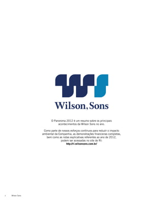 Wilson Sons2
O Panoroma 2012 é um resumo sobre os principais
acontecimentos da Wilson Sons no ano.
Como parte de nossos esforços contínuos para reduzir o impacto
ambiental da Companhia, as demonstrações financeiras completas,
bem como as notas explicativas referentes ao ano de 2012,
podem ser acessadas no site de RI:
http://ri.wilsonsons.com.br/
 