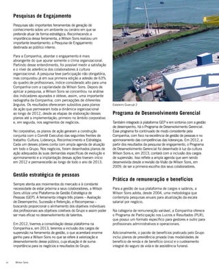 Wilson Sons22
Pesquisas de Engajamento
Pesquisas são importantes ferramentas de geração de
conhecimento sobre um ambiente ou cenário em que se
pretende atuar de forma estratégica. Reconhecendo a
importância dessa ferramenta, a Wilson Sons realizou um
importante levantamento: a Pesquisa de Engajamento
destinada ao público interno.
Para a Companhia, abordar o engajamento é mais
abrangente do que apurar somente o clima organizacional.
Partindo desse entendimento, foi possível medir a satisfação
e o nível de aderência dos colaboradores à cultura
organizacional. A pesquisa teve participação não obrigatória,
mas conquistou já em sua primeira edição a adesão de 63%
do quadro de profissionais, índice considerado alto para uma
Companhia com a capilaridade da Wilson Sons. Depois de
aplicar a pesquisa, a Wilson Sons se concentrou na análise
dos indicadores apurados e obteve, assim, uma importante
radiografia da Companhia, com percepções de diferentes
ângulos. Os resultados ofereceram subsídios para planos
de ação que permearam toda a dinâmica organizacional
ao longo de 2012, desde as etapas de elaboração desses
planos até a implementação; primeiro no âmbito corporativo
e, em seguida, nos segmentos de negócios.
No corporativo, os planos de ação geraram a construção
conjunta com o Comitê Executivo das seguintes frentes de
trabalho: Cultura, Liderança, Reconhecimento e Estratégia.
Cada um desses pilares conta com ampla agenda de atuação
em todo o Grupo. Nos negócios, foram desenhados planos de
ação adequados às suas demandas específicas de evolução e
aprimoramento e a implantação dessas ações tiveram início
em 2012 e permanecerão ao longo de todo o ano de 2013.
Gestão estratégica de pessoas
Sempre atenta aos movimentos do mercado e à constante
necessidade de estar próxima a seus colaboradores, a Wilson
Sons utiliza uma Plataforma de Gestão Estratégica de
Pessoas (GEP). A ferramenta integra três pilares – Avaliação
de Desempenho, Sucessão e Retenção, e Recompensa –
buscando proporcionar o alinhamento dos objetivos individuais
dos profissionais aos objetivos coletivos do Grupo e assim poder
ser mais eficaz no desenvolvimento de talentos.
	
Em 2012, tivemos a consolidação dessa plataforma na
Companhia e, em 2013, teremos a inclusão dos cargos de
supervisão na ferramenta de gestão, o que acarretará enorme
ganho para a Wilson Sons no que se refere à valorização e
desenvolvimento desse público, cuja atuação é de suma
importância para os negócios e resultados do Grupo.
Programa de Desenvolvimento Gerencial
Também integrado à plataforma GEP e em sintonia com a gestão
de desempenho, há o Programa de Desenvolvimento Gerencial.
Esse programa foi continuado de modo consistente pela
Companhia, com foco na excelência de gestão de pessoas e no
aprimoramento das competências das lideranças. Em 2012, a
partir dos resultados da pesquisa de engajamento, o Programa
de Desenvolvimento Gerencial foi desenhado à luz da cultura
Wilson Sons e, em 2013, contará com a inclusão dos cargos
de supervisão. Isso reflete a ampla agenda que vem sendo
desenvolvida desde a revisão da Visão da Wilson Sons, em
2009, de ser a primeira escolha dos seus colaboradores.
Prática de remuneração e benefícios
Para a gestão de sua plataforma de cargos e salários, a
Wilson Sons adota, desde 2004, uma metodologia que
contempla pesquisas anuais para atualização da escala
salarial por negócio.
Na categoria de remuneração variável, a Companhia oferece
o Programa de Participação nos Lucros e Resultados (PLR),
que possui um formato específico para gestores e outro para
profissionais administrativos e operacionais.
Adicionalmente, o pacote de benefícios praticado pelo Grupo
inclui planos de previdência privada (nas modalidades de
benefício de renda e de benefício único) e o custeamento
integral do seguro de vida e de assistência funeral.
Estaleiro Guarujá 2
 