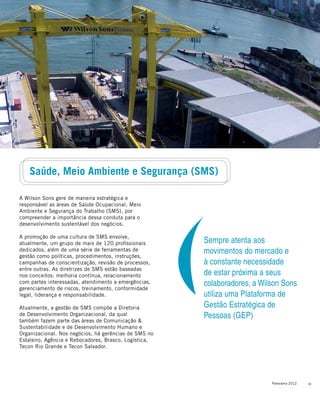 23Panorama 2012
A Wilson Sons gere de maneira estratégica e
responsável as áreas de Saúde Ocupacional, Meio
Ambiente e Segurança do Trabalho (SMS), por
compreender a importância dessa conduta para o
desenvolvimento sustentável dos negócios.
A promoção de uma cultura de SMS envolve,
atualmente, um grupo de mais de 120 profissionais
dedicados, além de uma série de ferramentas de
gestão como políticas, procedimentos, instruções,
campanhas de conscientização, revisão de processos,
entre outras. As diretrizes de SMS estão baseadas
nos conceitos: melhoria contínua, relacionamento
com partes interessadas, atendimento a emergências,
gerenciamento de riscos, treinamento, conformidade
legal, liderança e responsabilidade.
Atualmente, a gestão de SMS compõe a Diretoria
de Desenvolvimento Organizacional, da qual
também fazem parte das áreas de Comunicação &
Sustentabilidade e de Desenvolvimento Humano e
Organizacional. Nos negócios, há gerências de SMS no
Estaleiro, Agência e Rebocadores, Brasco, Logística,
Tecon Rio Grande e Tecon Salvador.
Saúde, Meio Ambiente e Segurança (SMS)
Sempre atenta aos
movimentos do mercado e
à constante necessidade
de estar próxima a seus
colaboradores, a Wilson Sons
utiliza uma Plataforma de
Gestão Estratégica de
Pessoas (GEP)
 