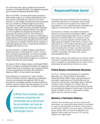 Wilson Sons26
Responsabilidade Social
O compromisso social da Wilson Sons se revela em
diferentes vertentes de sua atuação e está alinhado
com a consciência de seu papel como indutora de
boas práticas e com o desenvolvimento sustentável dos
negócios e da sociedade em que está inserida.
A Companhia é membro cofundadora do Conselho
Brasileiro de Voluntariado Empresarial (CBVE), integra
a Comissão de Responsabilidade Social do Instituto
Brasileiro de Petróleo (IBP) e foi a primeira do seu
segmento a se tornar signatária do Pacto Global da
Organização das Nações Unidas (ONU) no Brasil. Essa
ação mobiliza a comunidade empresarial para a adoção
de políticas de responsabilidade social, tendo como
ponto de partida dez princípios nas áreas de direitos
humanos, direitos do trabalho, proteção ambiental e
combate à corrupção. Para saber mais, acesse:
www.pactoglobal.org.br.
Além disso, a Wilson Sons participa, por meio de custeio
financeiro e de ações de voluntariado, de projetos que
visam ao respeito e à valorização da vida, assim como à
preservação dos patrimônios histórico e cultural.
Prêmio Destaca Investimentos Nacionais
Em 2012, a Wilson Sons Estaleiros foi novamente
agraciada com o Prêmio Naval de Qualidade e
Sustentabilidade (PNQS). Nessa segunda edição da
premiação, organizada pelo Sindicato Nacional da
Indústria da Construção e Reparação Naval e Offshore
(Sinaval) e pela Fundação Aro, a Wilson Sons foi
reconhecida pelas ações sociais promovidas pelo grupo
de voluntários do programa Criando Laços. Na primeira
edição do PNQS, em 2011, a Companhia também
figurou entre as melhores do setor.
Memória e Patrimônio Histórico
A Wilson Sons acredita que uma das maneiras de
demonstrar sua responsabilidade perante a sociedade
é a partir da preservação da memória institucional e
do patrimônio histórico. Por essa razão, a Companhia
possui desde 1995 um Centro de Memória com
registros relacionados aos mais de 175 anos de
trajetória da organização.
Por conta dessa visão, todos os negócios da Companhia
possuem a certificação ISO 9001, que estabelece requisitos
para o Sistema de Gestão de Qualidade (SGQ).
Além da ISO 9001, há outras certificações concedidas a
determinados negócios ou unidades separadamente, seja
pela natureza da atividade que conta com uma norma
específica, ou pelo estágio de desenvolvimento de processos
em que a unidade ou divisão de negócios se encontra.
Uma delas é a certificação do Sistema de Avaliação de
Segurança, Saúde, Meio Ambiente e Qualidade (Sassmaq)
concedida a algumas unidades da Wilson Sons Logística,
com foco na gestão das operações de transporte e de
distribuição de produtos químicos. Outro exemplo é a
Wilson Sons Ultratug Offshore, que possui a certificação do
Código Internacional da Gestão da Segurança (integrante da
Convenção Internacional para a Segurança da Vida no Mar),
o que representa um padrão internacional para a gestão e a
exploração seguras dos navios, a prevenção da poluição e a
salvaguarda do homem no mar.
Na área ambiental, a unidade da Brasco localizada em
Niterói (RJ) possui a certificação ISO 14.001. A norma
define diretrizes para estabelecer um Sistema de Gestão
Ambiental (SGA) efetivo, visando ao equilíbrio entre a
manutenção da rentabilidade dos negócios e a redução do
impacto ambiental de suas atividades.
Em março de 2013, a Brasco recebeu a certificação OHSAS
18.001, que atesta a qualidade da Companhia em segurança
e saúde ocupacional. A conquista é mais um passo da Brasco
na busca pela excelência em Saúde, Meio Ambiente e
Segurança (SMS), um dos pilares de sua atuação.
Outro destaque foi a conquista do 1º lugar no Prêmio
DuPont em Gestão de Saúde e Segurança do Trabalhador,
uma das mais relevantes premiações em SMS do país.
Concorrendo com grandes empresas de diversos setores da
indústria nacional, a Wilson Sons teve destaque com o case
da implantação do Programa WS+ no Estaleiro Guarujá.
A Wilson Sons promove, apoia
e incentiva campanhas de
voluntariado que a aproximem
da comunidade, por meio da
destinação de recursos e da
mobilização interna
 