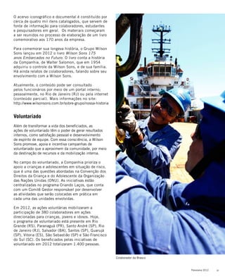 27Panorama 2012
O acervo iconográfico e documental é constituído por
cerca de quatro mil itens catalogados, que servem de
fonte de informação para colaboradores, estudantes
e pesquisadores em geral. Os materiais começaram
a ser reunidos no processo de elaboração de um livro
comemorativo aos 170 anos da empresa.
Para comemorar sua longeva história, o Grupo Wilson
Sons lançou em 2012 o livro Wilson Sons 175
anos Embarcados no Futuro. O livro conta a história
da Companhia, de Walter Salomon, que em 1954
adquiriu o controle da Wilson Sons, e de sua família.
Há ainda relatos de colaboradores, falando sobre seu
envolvimento com a Wilson Sons.
Atualmente, o conteúdo pode ser consultado
pelos funcionários por meio de um portal interno;
pessoalmente, no Rio de Janeiro (RJ) ou pela internet
(conteúdo parcial). Mais informações no site:
http://www.wilsonsons.com.br/sobre-grupo/nossa-historia
Voluntariado
Além de transformar a vida dos beneficiados, as
ações de voluntariado têm o poder de gerar resultados
internos, como satisfação pessoal e desenvolvimento
de espírito de equipe. Com essa consciência, a Wilson
Sons promove, apoia e incentiva campanhas de
voluntariado que a aproximem da comunidade, por meio
da destinação de recursos e da mobilização interna.
No campo do voluntariado, a Companhia prioriza o
apoio a crianças e adolescentes em situação de risco,
que é uma das questões abordadas na Convenção dos
Direitos da Criança e do Adolescente da Organização
das Nações Unidas (ONU). As iniciativas estão
centralizadas no programa Criando Laços, que conta
com um Comitê Gestor responsável por desenvolver
as atividades que serão colocadas em prática em
cada uma das unidades envolvidas.
Em 2012, as ações voluntárias mobilizaram a
participação de 380 colaboradores em ações
direcionadas para crianças, jovens e idosos. Hoje,
o programa de voluntariado está presente em Rio
Grande (RS), Paranaguá (PR), Santo André (SP), Rio
de Janeiro (RJ), Salvador (BA), Santos (SP), Guarujá
(SP), Vitoria (ES), São Sebastião (SP) e São Francisco
do Sul (SC). Os beneficiados pelas iniciativas de
voluntariado em 2012 totalizaram 1.400 pessoas.
Colaborador da Brasco
 