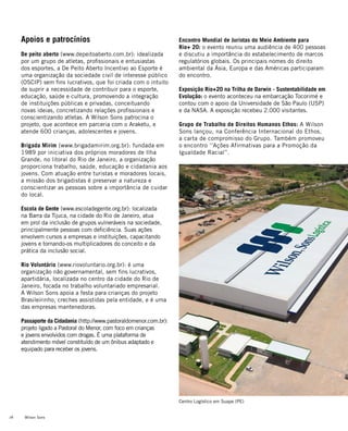 Wilson Sons28
Apoios e patrocínios
De peito aberto (www.depeitoaberto.com.br): idealizada
por um grupo de atletas, profissionais e entusiastas
dos esportes, a De Peito Aberto Incentivo ao Esporte é
uma organização da sociedade civil de interesse público
(OSCIP) sem fins lucrativos, que foi criada com o intuito
de suprir a necessidade de contribuir para o esporte,
educação, saúde e cultura, promovendo a integração
de instituições públicas e privadas, conceituando
novas ideias, concretizando relações profissionais e
conscientizando atletas. A Wilson Sons patrocina o
projeto, que acontece em parceria com o Araketu, e
atende 600 crianças, adolescentes e jovens.
Brigada Mirim (www.brigadamirim.org.br): fundada em
1989 por iniciativa dos próprios moradores de Ilha
Grande, no litoral do Rio de Janeiro, a organização
proporciona trabalho, saúde, educação e cidadania aos
jovens. Com atuação entre turistas e moradores locais,
a missão dos brigadistas é preservar a natureza e
conscientizar as pessoas sobre a importância de cuidar
do local.
Escola de Gente (www.escoladegente.org.br): localizada
na Barra da Tijuca, na cidade do Rio de Janeiro, atua
em prol da inclusão de grupos vulneráveis na sociedade,
principalmente pessoas com deficiência. Suas ações
envolvem cursos a empresas e instituições, capacitando
jovens e tornando-os multiplicadores do conceito e da
prática da inclusão social.
Rio Voluntário (www.riovoluntario.org.br): é uma
organização não governamental, sem fins lucrativos,
apartidária, localizada no centro da cidade do Rio de
Janeiro, focada no trabalho voluntariado empresarial.
A Wilson Sons apoia a festa para crianças do projeto
Brasileirinho, creches assistidas pela entidade, e é uma
das empresas mantenedoras.
Passaporte da Cidadania (http://www.pastoraldomenor.com.br):
projeto ligado a Pastoral do Menor, com foco em crianças
e jovens envolvidos com drogas. É uma plataforma de
atendimento móvel constituído de um ônibus adaptado e
equipado para receber os jovens.
Encontro Mundial de Juristas do Meio Ambiente para
Rio+ 20: o evento reuniu uma audiência de 400 pessoas
e discutiu a importância do estabelecimento de marcos
regulatórios globais. Os principais nomes do direito
ambiental da Ásia, Europa e das Américas participaram
do encontro.
Exposição Rio+20 na Trilha de Darwin - Sustentabilidade em
Evolução: o evento aconteceu na embarcação Tocorimé e
contou com o apoio da Universidade de São Paulo (USP)
e da NASA. A exposição recebeu 2.000 visitantes.
Grupo de Trabalho de Direitos Humanos Ethos: A Wilson
Sons lançou, na Conferência Internacional do Ethos,
a carta de compromisso do Grupo. Também promoveu
o encontro ‘’Ações Afirmativas para a Promoção da
Igualdade Racial’’.
Centro Logístico em Suape (PE)
 