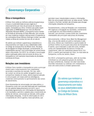 29Panorama 2012
Governança Corporativa
permitem maior interatividade e acesso a informações.
Além da comunicação tradicional, as redes sociais, Twitter,
Linkedin e YouTube, também são utilizadas para divulgar
informações relevantes da Companhia.
Trimestralmente, a área de Relações com Investidores
(RI) organiza a divulgação de resultados, coordenando
a realização de uma teleconferência aberta ao
mercado, que promove o acesso direto dos investidores
interessados aos principais executivos da empresa.
Adicionalmente, o Wilson Sons Meet the Management
Day, uma reunião aberta ao público realizada a cada
dois anos, oferece aos investidores a oportunidade de
conhecer melhor os principais executivos da Companhia.
O evento, que é realizado a cada dois anos, também
conta com representantes de bancos e fundos de
investimento, além de investidores pessoa física. Em
2013, o evento será realizado em maio, na nova sede da
Companhia, no Rio de Janeiro, Brasil.
Em 2012, a Companhia participou, além de reuniões
individuais ou com pequenos grupos de analistas,
de doze conferências, diversos non-deal road shows
(reuniões individuais ou coletivas com investidores) e
onze site visits (visita à unidade operacional).
Ética e transparência
A Wilson Sons adota as melhores práticas de governança
e busca a sustentabilidade de seus negócios e
relacionamentos por meio de princípios de clareza de
papéis, transparência e ética. Embora suas ações sejam
negociadas na BM&FBovespa por meio de Brazilian
Depositary Receipts (BDRs), a Companhia busca manter-
se alinhada às demandas do Novo Mercado, que consiste
em mais modernos modelos internacionais e à experiência
da controladora Ocean Wilsons Holdings Limited, que está
listada na Bolsa de Londres há mais de um século.
Os valores que norteiam a governança corporativa e o
relacionamento com todos os seus stakeholders estão
no Código de Conduta Ética da Wilson Sons. Na etapa
de divulgação do Código atualizado, primeiramente, os
colaboradores assinam uma confirmação de conhecimento
sobre o documento. Em 2012, foi iniciada a comunicação
sobre a aplicação prática dos princípios de ética e de
transparência, com exemplos relacionados às atividades
cotidianas do Grupo.
Relações com investidores
A Wilson Sons mantém a transparência como a principal
diretriz para o relacionamento com investidores,
acionistas e analistas de mercado. Por isso, além
de cumprir as rotinas de caráter obrigatório para as
companhias listadas em bolsa, dedica especial atenção
à comunicação com esses públicos estratégicos,
investindo continuamente no aprimoramento dos canais
de atendimento.
Como ferramentas de comunicação com esse público, a
Companhia conta com uma área destinada aos investidores
em seu website (www.wilsonsons.com.br/ri), que é
atualizada regularmente com informações de desempenho
e de resultados e permite o cadastro para o recebimento de
alertas de notícias, comunicado ao mercado, entre outras
informações relevantes. O site foi reformulado em 2011
e novamente em 2012 e ganhou novos aplicativos, que
Os valores que norteiam a
governança corporativa e o
relacionamento com todos
os seus stakeholders estão
no Código de Conduta
Ética da Wilson Sons
 