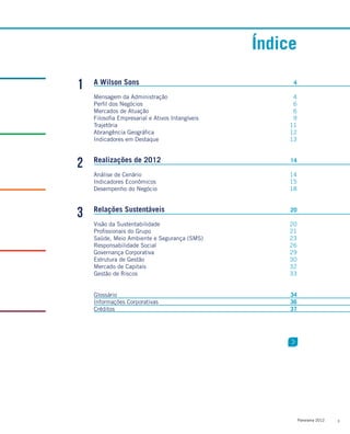 3Panorama 2012
1
2
3
A Wilson Sons
Mensagem da Administração
Perfil dos Negócios
Mercados de Atuação
Filosofia Empresarial e Ativos Intangíveis
Trajetória
Abrangência Geográfica
Indicadores em Destaque
Realizações de 2012
Análise de Cenário
Indicadores Econômicos
Desempenho do Negócio
Relações Sustentáveis
Visão da Sustentabilidade
Profissionais do Grupo
Saúde, Meio Ambiente e Segurança (SMS)
Responsabilidade Social
Governança Corporativa
Estrutura de Gestão
Mercado de Capitais
Gestão de Riscos
Glossário
Informações Corporativas
Créditos
4
4
6
6
9
11
12
13
14
14
15
18
20
20
21
23
26
29
30
32
33
34
36
37
Índice
 