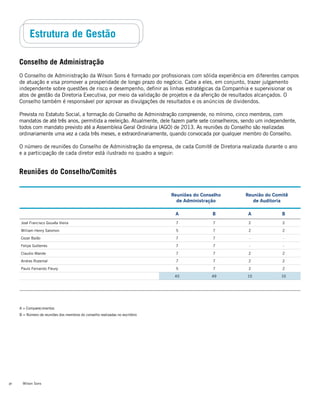 Wilson Sons30
Estrutura de Gestão
Conselho de Administração
O Conselho de Administração da Wilson Sons é formado por profissionais com sólida experiência em diferentes campos
de atuação e visa promover a prosperidade de longo prazo do negócio. Cabe a eles, em conjunto, trazer julgamento
independente sobre questões de risco e desempenho, definir as linhas estratégicas da Companhia e supervisionar os
atos de gestão da Diretoria Executiva, por meio da validação de projetos e da aferição de resultados alcançados. O
Conselho também é responsável por aprovar as divulgações de resultados e os anúncios de dividendos.
Prevista no Estatuto Social, a formação do Conselho de Administração compreende, no mínimo, cinco membros, com
mandatos de até três anos, permitida a reeleição. Atualmente, dele fazem parte sete conselheiros, sendo um independente,
todos com mandato previsto até a Assembleia Geral Ordinária (AGO) de 2013. As reuniões do Conselho são realizadas
ordinariamente uma vez a cada três meses, e extraordinariamente, quando convocada por qualquer membro do Conselho.
O número de reuniões do Conselho de Administração da empresa, de cada Comitê de Diretoria realizada durante o ano
e a participação de cada diretor está ilustrado no quadro a seguir:
A = Comparecimentos
B = Número de reuniões dos membros do conselho realizadas no escritório
Reuniões do Conselho
de Administração
Reunião do Comitê
de Auditoria
A B A B
José Francisco Gouvêa Vieira 7 7 2 2
William Henry Salomon 5 7 2 2
Cezar Baião 7 7 - -
Felipe Gutterres 7 7 - -
Claudio Marote 7 7 2 2
Andres Rozental 7 7 2 2
Paulo Fernando Fleury 5 7 2 2
45 49 10 10
Reuniões do Conselho/Comitês
 